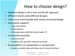 How	
  to	
  choose	
  design?	
  
•  Soiware	
  design	
  is	
  not	
  a	
  ‘one	
  size	
  ﬁts	
  all’	
  approach.	
  	
  	
  
•  Diﬀerent	
  intents	
  yield	
  diﬀerent	
  designs.	
  	
  	
  
•  Code	
  reuse	
  most	
  feasible	
  with	
  clearly	
  structured	
  design	
  	
  
•  Inheritance	
  supports	
  
–  Type	
  extensibility	
  
–  Polymorphism	
  
–  Heterogeneous	
  collec2ons	
  (see	
  chapter	
  7)	
  	
  
•  Composi2on	
  provides	
  
–  Internal	
  control	
  	
  
–  Flexibility	
  and,	
  possibly,	
  reduced	
  overhead	
  
•  Encapsula2on	
  via	
  composi2on	
  or	
  containment	
  
–  isolates	
  unstable	
  code	
  and	
  allows	
  one	
  to	
  wrap	
  interfaces	
  
Copyright@2014 Taylor & Francis
Adair Dingle All Rights Reserved
 