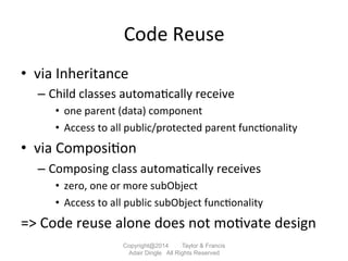 Code	
  Reuse	
  
•  via	
  Inheritance	
  	
  
– Child	
  classes	
  automa2cally	
  receive	
  
•  one	
  parent	
  (data)	
  component	
  
•  Access	
  to	
  all	
  public/protected	
  parent	
  func2onality	
  
•  via	
  Composi2on	
  
– Composing	
  class	
  automa2cally	
  receives	
  
•  zero,	
  one	
  or	
  more	
  subObject	
  
•  Access	
  to	
  all	
  public	
  subObject	
  func2onality	
  
=>	
  Code	
  reuse	
  alone	
  does	
  not	
  mo2vate	
  design	
  
Copyright@2014 Taylor & Francis
Adair Dingle All Rights Reserved
 