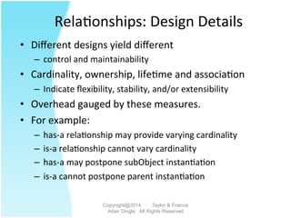 Rela2onships:	
  Design	
  Details	
  
•  Diﬀerent	
  designs	
  yield	
  diﬀerent	
  	
  
–  control	
  and	
  maintainability	
  
•  Cardinality,	
  ownership,	
  life2me	
  and	
  associa2on	
  
–  Indicate	
  ﬂexibility,	
  stability,	
  and/or	
  extensibility	
  
•  Overhead	
  gauged	
  by	
  these	
  measures.	
  	
  	
  
•  For	
  example:	
  
–  has-­‐a	
  rela2onship	
  may	
  provide	
  varying	
  cardinality	
  	
  
–  is-­‐a	
  rela2onship	
  cannot	
  vary	
  cardinality	
  	
  
–  has-­‐a	
  may	
  postpone	
  subObject	
  instan2a2on	
  
–  is-­‐a	
  cannot	
  postpone	
  parent	
  instan2a2on	
  
Copyright@2014 Taylor & Francis
Adair Dingle All Rights Reserved
 