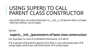 USING SUPER() TO CALL
PARENT CLASS CONSTRUCTOR
Any child class can call constructor i.e __init__(..) of parent class i.e Super
class by making use of super.
Syntax:
super().__init__(parameters of base class constructor)
For example, In case of multilevel inheritance ,if A B C
🡪 🡪
If A is parent of B and B is parent of C,Then C can call constructor of B
using siuper and B can call constructor of A using super
 
