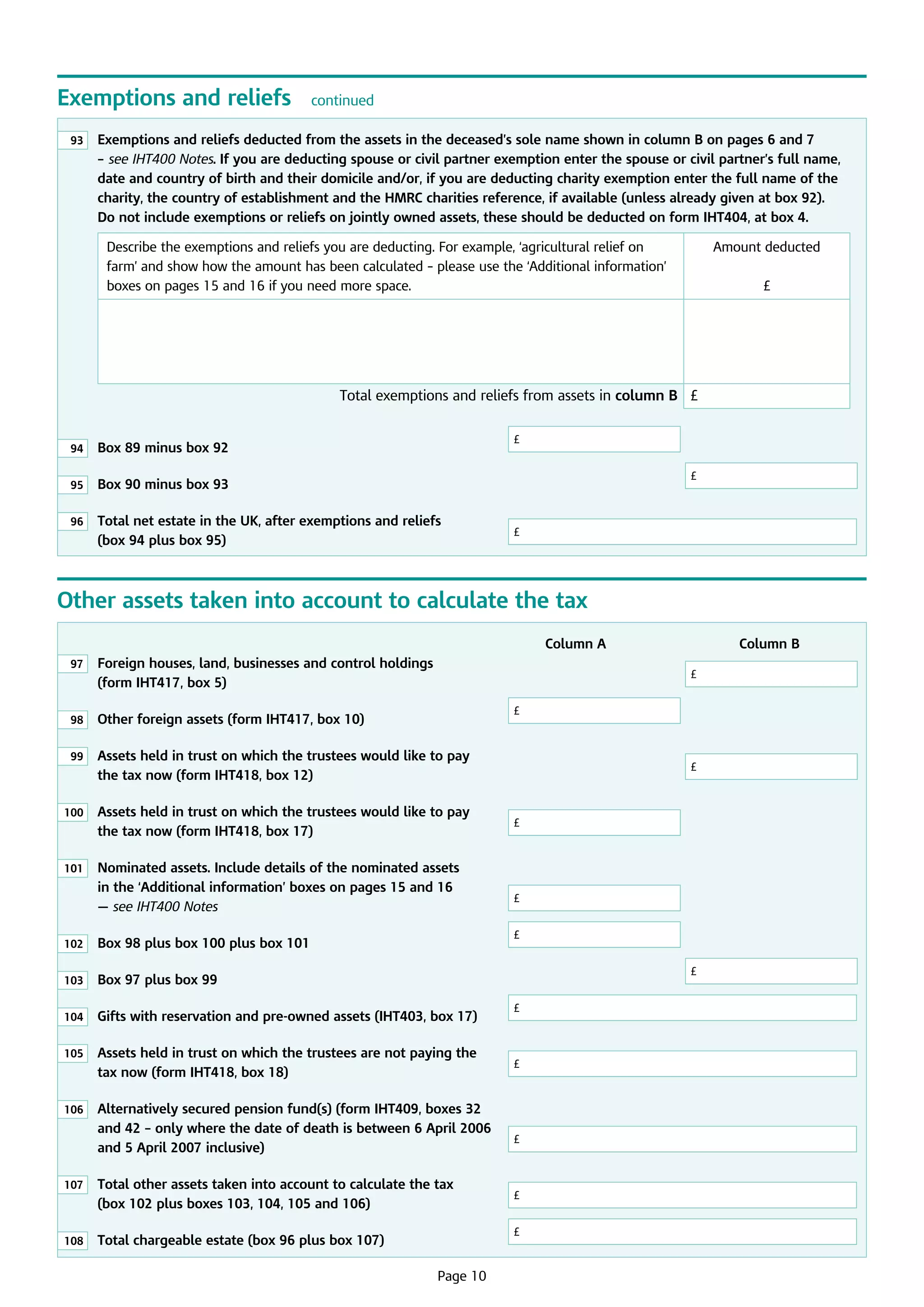 Exemptions and reliefs
93

continued

	
Exemptions and reliefs deducted from the assets in the deceased’s sole name shown in column B on pages 6 and 7
– see IHT400 Notes. If you are deducting spouse or civil partner exemption enter the spouse or civil partner’s full name,
date and country of birth and their domicile and/or, if you are deducting charity exemption enter the full name of the
charity, the country of establishment and the HMRC charities reference, if available (unless already given at box 92).
Do not include exemptions or reliefs on jointly owned assets, these should be deducted on form IHT404, at box 4.
Describe the exemptions and reliefs you are deducting. For example, ‘agricultural relief on
farm’ and show how the amount has been calculated – please use the ‘Additional information’
boxes on pages 15 and 16 if you need more space.

Amount deducted
£

Total exemptions and reliefs from assets in column B £
£

94

	 Box 89 minus box 92				

95

	
Box 90 minus box 93							

96

	
Total net estate in the UK, after exemptions and reliefs
(box 94 plus box 95)				

£

£

Other assets taken into account to calculate the tax
97

							
Column A			
	
Foreign houses, land, businesses and control holdings
£
(form IHT417, box 5)							

98

	
Other foreign assets (form IHT417, box 10)		

99

	
Assets held in trust on which the trustees would like to pay
the tax now (form IHT418, box 12)					

£

100

	
Assets held in trust on which the trustees would like to pay
the tax now (form IHT418, box 17)		

101

	
Nominated assets. Include details of the nominated assets
in the ‘Additional information’ boxes on pages 15 and 16
— see IHT400 Notes				

£

£
£

102

	 Box 98 plus box 100 plus box 101		

103

	
Box 97 plus box 99							

104

	
Gifts with reservation and pre-owned assets (IHT403, box 17)	

105

	
Assets held in trust on which the trustees are not paying the
ta now (form IHT418, box 18)		
x

106

	
Alternatively secured pension fund(s) (form IHT409, boxes 32
and 42 – only where the date of death is between 6 April 2006
and 5 April 2007 inclusive)			

107

	
Total other assets taken into account to calculate the tax
(box 102 plus boxes 103, 104, 105 and 106)		

108

	

£

	
Total chargeable estate (box 96 plus box 107)	

£

£

£

£
£

Page 10

£

Column B

 