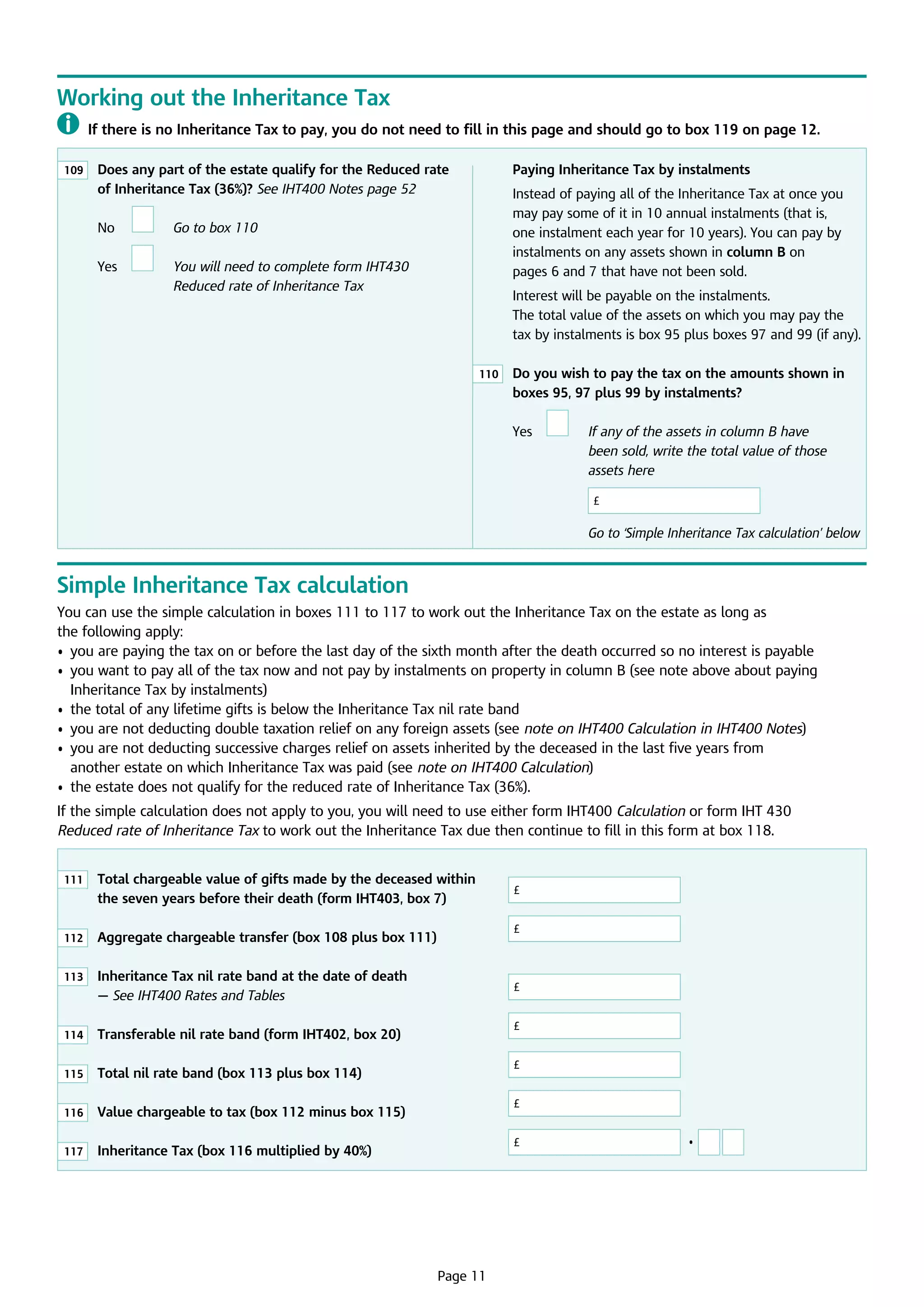 Working out the Inheritance Tax
	 If there is no Inheritance Tax to pay, you do not need to fill in this page and should go to box 119 on page 12.
109

	
Does any part of the estate qualify for the Reduced rate
of Inheritance Tax (36%)? See IHT400 Notes page 52

	

No

	

Yes

	

Instead of paying all of the Inheritance Tax at once you
may pay some of it in 10 annual instalments (that is,
one instalment each year for 10 years). You can pay by
instalments on any assets shown in column B on
pages 6 and 7 that have not been sold.

Go to box 110

	

Paying Inheritance Tax by instalments

Y
 ou will need to complete form IHT430
Reduced rate of Inheritance Tax

Interest will be payable on the instalments. 	
The total value of the assets on which you may pay the 	
tax by instalments is box 95 plus boxes 97 and 99 (if any).
110

	 you wish to pay the tax on the amounts shown in
Do
boxes 95, 97 plus 99 by instalments?

	

Yes

	

	

	

	

	

	

	

I
f any of the assets in column B have
been sold, write the total value of those
assets here
£

G
 o to ‘Simple Inheritance Tax calculation’ below

Simple Inheritance Tax calculation
You can use the simple calculation in boxes 111 to 117 to work out the Inheritance Tax on the estate as long as 	
the following apply:
•	 you are paying the tax on or before the last day of the sixth month after the death occurred so no interest is payable
•	  ou want to pay all of the tax now and not pay by instalments on property in column B (see note above about paying
y
Inheritance Tax by instalments)
•	 the total of any lifetime gifts is below the Inheritance Tax nil rate band
•	 you are not deducting double taxation relief on any foreign assets (see note on IHT400 Calculation in IHT400 Notes)
•	  ou are not deducting successive charges relief on assets inherited by the deceased in the last five years from 	
y
another estate on which Inheritance Tax was paid (see note on IHT400 Calculation)
•	 the estate does not qualify for the reduced rate of Inheritance Tax (36%).
If the simple calculation does not apply to you, you will need to use either form IHT400 Calculation or form IHT 430
Reduced rate of Inheritance Tax to work out the Inheritance Tax due then continue to fill in this form at box 118.
111

112

	 Aggregate chargeable transfer (box 108 plus box 111)	

113

	
Inheritance Tax nil rate band at the date of death
— See IHT400 Rates and Tables			

114

	
Transferable nil rate band (form IHT402, box 20)	

115

	
Total nil rate band (box 113 plus box 114)		

116

	
Value chargeable to tax (box 112 minus box 115)	

117

	

	
Total chargeable value of gifts made by the deceased within
the seven years before their death (form IHT403, box 7)	

	
Inheritance Tax (box 116 multiplied by 40%)		

£
£

£
£
£
£
£

Page 11

•

 