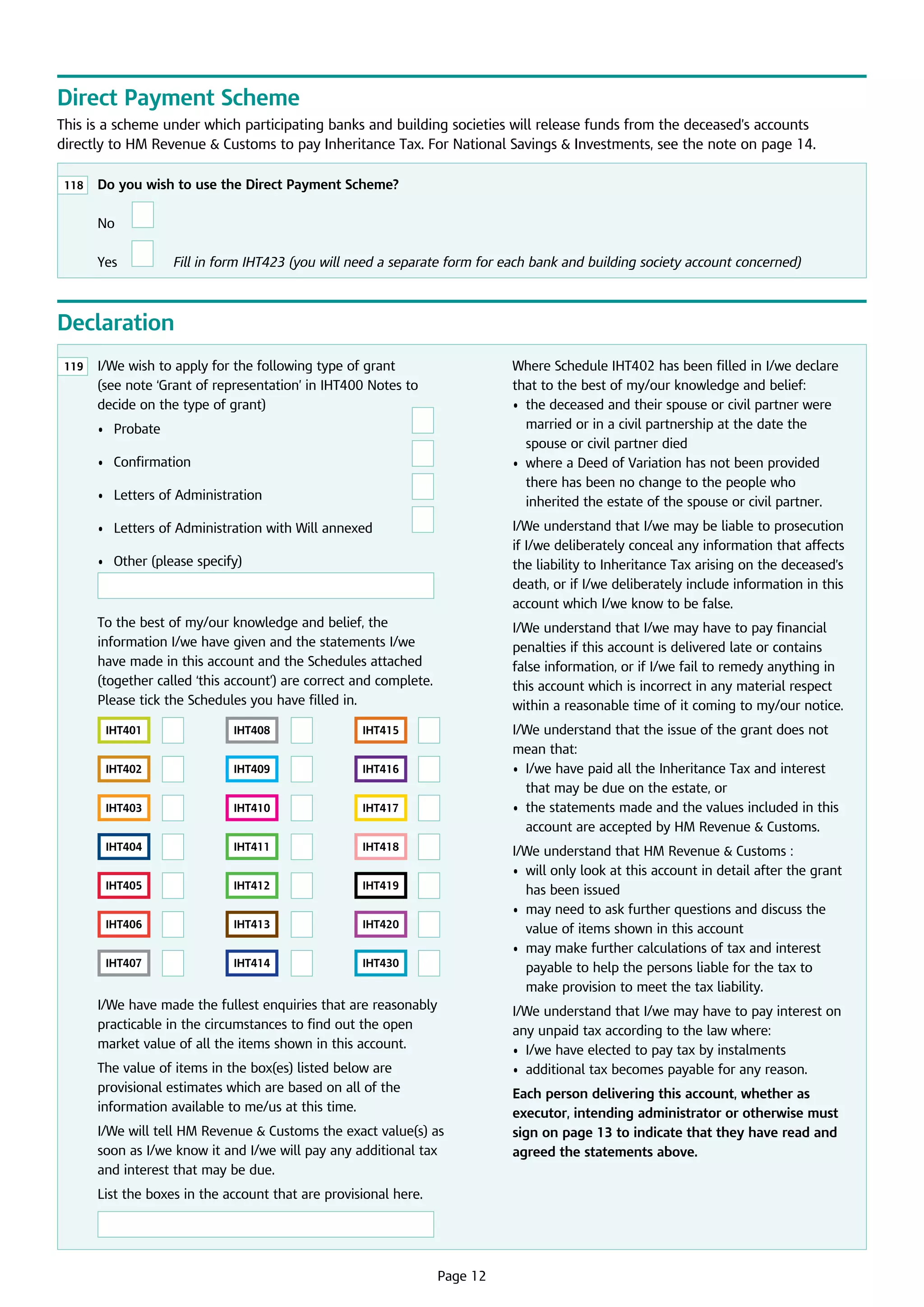 Direct Payment Scheme
This is a scheme under which participating banks and building societies will release funds from the deceased’s accounts
directly to HM Revenue  Customs to pay Inheritance Tax. For National Savings  Investments, see the note on page 14.
118

	 Do you wish to use the Direct Payment Scheme?

	

No

	

	

Yes

	

F
 ill in form IHT423 (you will need a separate form for each bank and building society account concerned)

Declaration
119

	 /We wish to apply for the following type of grant
I
(see note ‘Grant of representation’ in IHT400 Notes to
decide on the type of grant)

Where Schedule IHT402 has been filled in I/we declare
that to the best of my/our knowledge and belief:
•	  he deceased and their spouse or civil partner were
t
married or in a civil partnership at the date the
spouse or civil partner died
•	  here a Deed of Variation has not been provided
w
there has been no change to the people who
inherited the estate of the spouse or civil partner.

	

•	 Probate	

	

	

•	 Confirmation	

	

	

•	 Letters of Administration	

	

	

•	 Letters of Administration with Will annexed	

	

•	 Other (please specify)

I/We understand that I/we may be liable to prosecution 	
if I/we deliberately conceal any information that affects
the liability to Inheritance Tax arising on the deceased’s
death, or if I/we deliberately include information in this
account which I/we know to be false.

To the best of my/our knowledge and belief, the
information I/we have given and the statements I/we 	
have made in this account and the Schedules attached
(together called ‘this account’) are correct and complete.
Please tick the Schedules you have filled in.

I/We understand that I/we may have to pay financial
penalties if this account is delivered late or contains 	
false information, or if I/we fail to remedy anything in 	
this account which is incorrect in any material respect
within a reasonable time of it coming to my/our notice.

	

	
	
	
	
	
	
	

IHT401
IHT402
IHT403
IHT404
IHT405
IHT406
IHT407

	

	

	

	

	

	

	

	

	

	

	

	

	

	

IHT408
IHT409
IHT410
IHT411
IHT412
IHT413
IHT414

	

	

	

	

	

	

	

	

	

	

	

	

	

	

IHT415
IHT416
IHT417
IHT418
IHT419
IHT420
IHT430

I/We understand that the issue of the grant does not 	
mean that:
•	 /we have paid all the Inheritance Tax and interest
I
that may be due on the estate, or
•	  he statements made and the values included in this
t
account are accepted by HM Revenue  Customs.

	
	
	

I/We understand that HM Revenue  Customs :
•	  ill only look at this account in detail after the grant
w
has been issued
•	  ay need to ask further questions and discuss the
m
value of items shown in this account
•	  ay make further calculations of tax and interest
m
payable to help the persons liable for the tax to
make provision to meet the tax liability.

	
	
	
	

I/We have made the fullest enquiries that are reasonably
practicable in the circumstances to find out the open
market value of all the items shown in this account.

I/We understand that I/we may have to pay interest on
any unpaid tax according to the law where:
•	 I/we have elected to pay tax by instalments
•	 additional tax becomes payable for any reason.

The value of items in the box(es) listed below are
provisional estimates which are based on all of the
information available to me/us at this time.
I/We will tell HM Revenue  Customs the exact value(s) as
soon as I/we know it and I/we will pay any additional tax
and interest that may be due.
List the boxes in the account that are provisional here.

	

Page 12

Each person delivering this account, whether as
executor, intending administrator or otherwise must
sign on page 13 to indicate that they have read and
agreed the statements above.

 