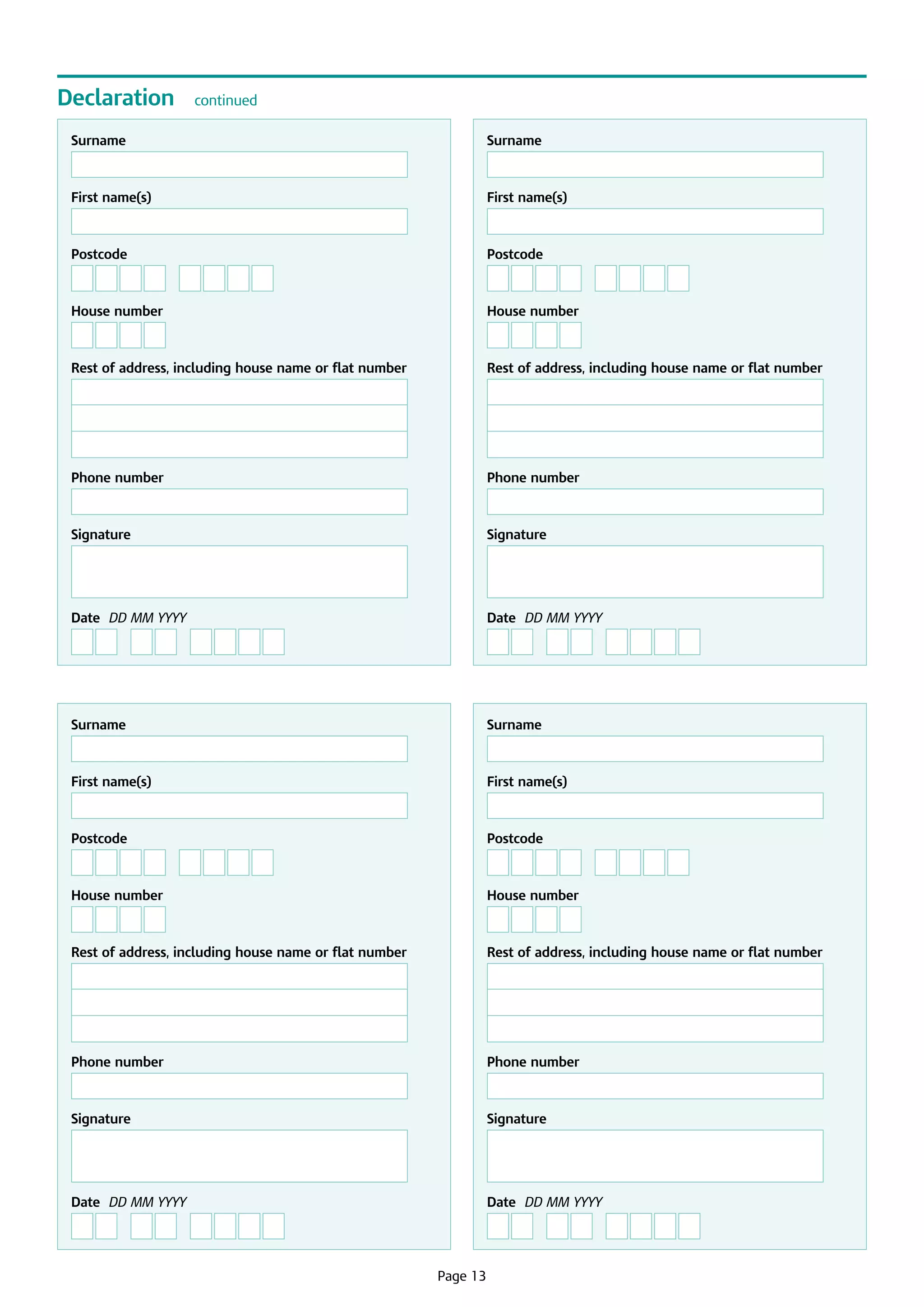 Declaration

continued

Surname

First name(s)

First name(s)

Postcode

Postcode

House number

House number

Rest of address, including house name or flat number

Rest of address, including house name or flat number

Phone number

Phone number

Signature

Signature

	

	

Date  DD MM YYYY

Date  DD MM YYYY

Surname

Surname

First name(s)

First name(s)

Postcode

Postcode

House number

House number

Rest of address, including house name or flat number

Rest of address, including house name or flat number

Phone number

Phone number

Signature

Signature

	

	

Date  DD MM YYYY

	

Surname

Date  DD MM YYYY

Page 13

 