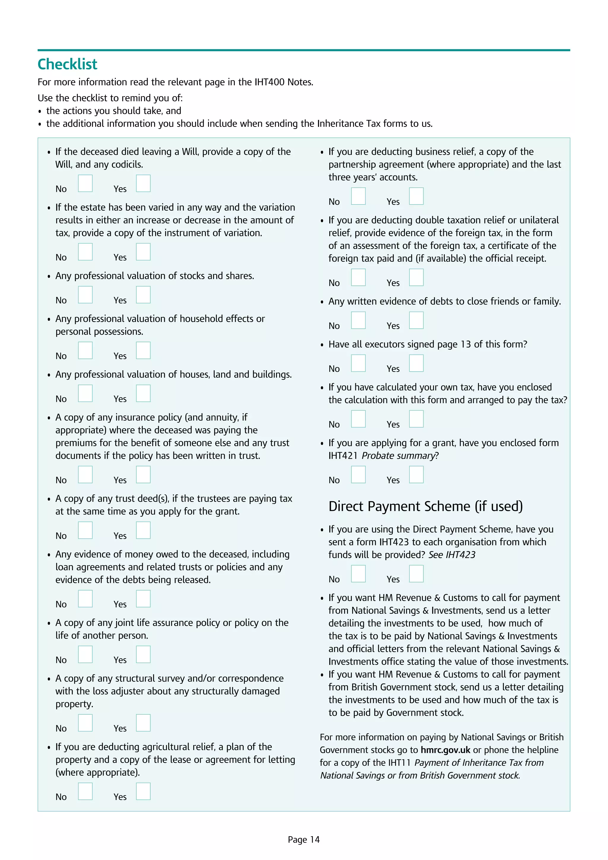 Checklist
For more information read the relevant page in the IHT400 Notes.
Use the checklist to remind you of:
•	 the actions you should take, and
•	  additional information you should include when sending the Inheritance Tax forms to us.
the
	 •	 f the deceased died leaving a Will, provide a copy of the
I
Will, and any codicils.
No

	

Yes

	

	 •	 f the estate has been varied in any way and the variation
I
results in either an increase or decrease in the amount of
tax, provide a copy of the instrument of variation.
No

	

Yes

	 •	 f you are deducting business relief, a copy of the  
I
partnership agreement (where appropriate) and the last
three years’ accounts.

	

No

	

Yes

No

	

Yes

	

	 •	 f you are deducting double taxation relief or unilateral
I
relief, provide evidence of the foreign tax, in the form
of an assessment of the foreign tax, a certificate of the
foreign tax paid and (if available) the official receipt.

	 •	 Any professional valuation of stocks and shares.
No

	

	

Yes

	

	 •	 Any written evidence of debts to close friends or family.

	 •	  ny professional valuation of household effects or
A
personal possessions.

No

	

Yes

	

	 •	 Have all executors signed page 13 of this form?
No

	

Yes

	
No

	 •	 Any professional valuation of houses, land and buildings.
No

	

Yes

	

Yes

No

	

Yes

	

No

	

	 •	  ny evidence of money owed to the deceased, including
A
loan agreements and related trusts or policies and any
evidence of the debts being released.
No

	

Yes

	

	 •	  copy of any joint life assurance policy or policy on the
A
life of another person.
No

	

Yes

	

	 •	  copy of any structural survey and/or correspondence
A
with the loss adjuster about any structurally damaged
property.
No

	

Yes

	

	 •	 f you are deducting agricultural relief, a plan of the
I
property and a copy of the lease or agreement for letting
(where appropriate).
No

	

	

Yes

	

	

Yes

	

	 •	 f you are applying for a grant, have you enclosed form
I
IHT421 Probate summary?

	 •	  copy of any trust deed(s), if the trustees are paying tax
A
at the same time as you apply for the grant.
No

Yes

	 •	 f you have calculated your own tax, have you enclosed
I
the calculation with this form and arranged to pay the tax?

	

	 •	  copy of any insurance policy (and annuity, if
A
appropriate) where the deceased was paying the
premiums for the benefit of someone else and any trust
documents if the policy has been written in trust.
No

	

	

Yes

	

Direct Payment Scheme (if used)
	 •	 f you are using the Direct Payment Scheme, have you
I
sent a form IHT423 to each organisation from which
funds will be provided? See IHT423
No

	

Yes

	

	 •	  you want HM Revenue  Customs to call for payment
If
from National Savings  Investments, send us a letter
detailing the investments to be used,  how much of
the tax is to be paid by National Savings  Investments
and official letters from the relevant National Savings 
Investments office stating the value of those investments.
	 •	 f you want HM Revenue  Customs to call for payment
I
from British Government stock, send us a letter detailing
the investments to be used and how much of the tax is 	
to be paid by Government stock.
For more information on paying by National Savings or British
Government stocks go to hmrc.gov.uk or phone the helpline
for a copy of the IHT11 Payment of Inheritance Tax from
National Savings or from British Government stock.

	

Page 14

 