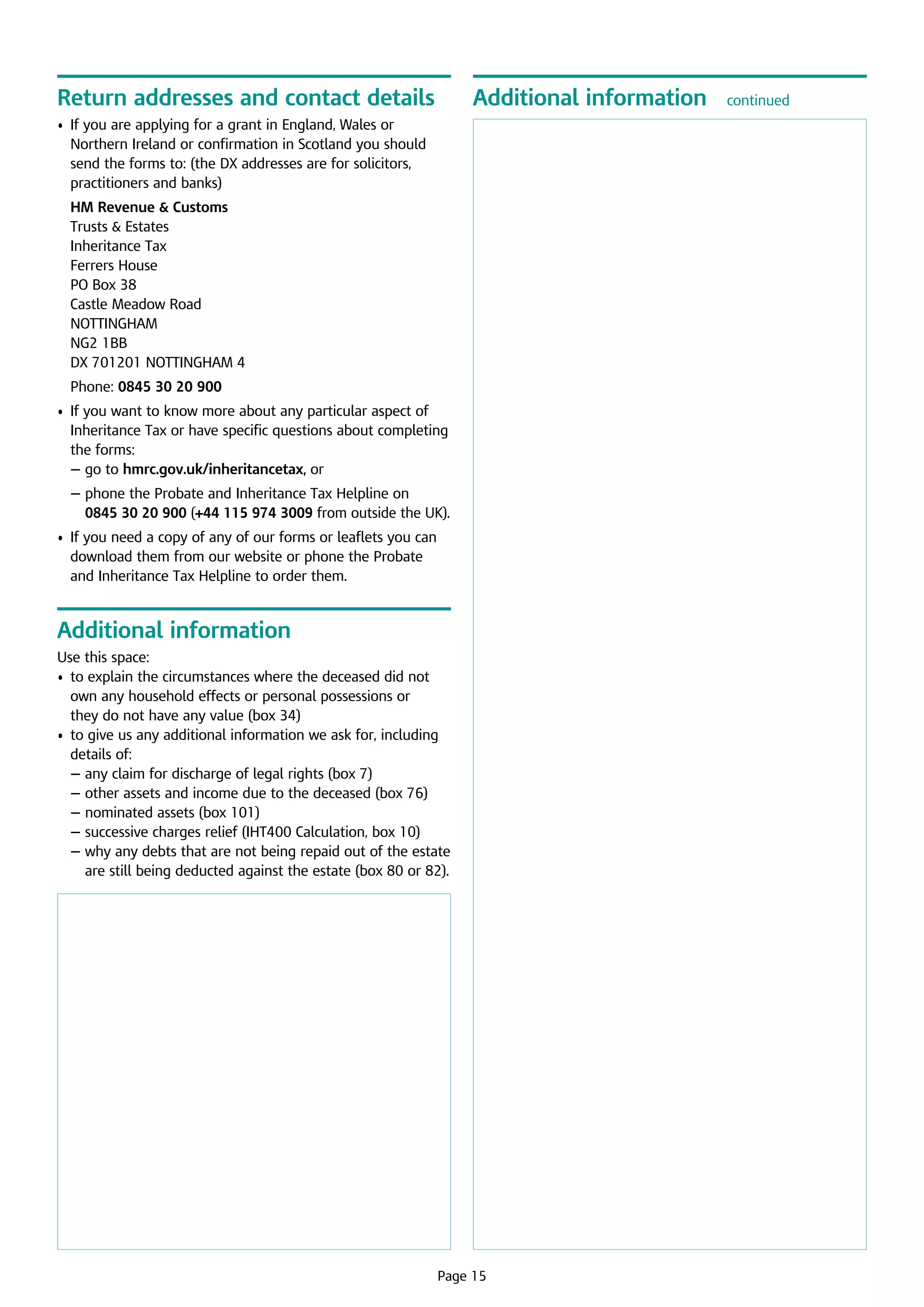 Return addresses and contact details

Additional information

•	 f you are applying for a grant in England, Wales or  
I
Northern Ireland or confirmation in Scotland you should
send the forms to: (the DX addresses are for solicitors,
practitioners and banks)
	 HM Revenue  Customs

Trusts  Estates 	
Inheritance Tax	
Ferrers House	
PO Box 38	
Castle Meadow Road	
NOTTINGHAM 	
NG2 1BB	
DX 701201 NOTTINGHAM 4
	 Phone: 0845 30 20 900
•	 f you want to know more about any particular aspect of
I
Inheritance Tax or have specific questions about completing
the forms:
	
­ — go to hmrc.gov.uk/inheritancetax, or
	
­ —  hone the Probate and Inheritance Tax Helpline on 	
p
0845 30 20 900 (+44 115 974 3009 from outside the UK).
•	 f you need a copy of any of our forms or leaflets you can
I
download them from our website or phone the Probate 	
and Inheritance Tax Helpline to order them.

Additional information
Use this space:
•	  o explain the circumstances where the deceased did not
t
own any household effects or personal possessions or	
they do not have any value (box 34)
•	  o give us any additional information we ask for, including
t
details of:
	 — any claim for discharge of legal rights (box 7)
	 — other assets and income due to the deceased (box 76)
	 — nominated assets (box 101)
	 — successive charges relief (IHT400 Calculation, box 10)
	 —  hy any debts that are not being repaid out of the estate
w
are still being deducted against the estate (box 80 or 82).

	

Page 15

continued

 