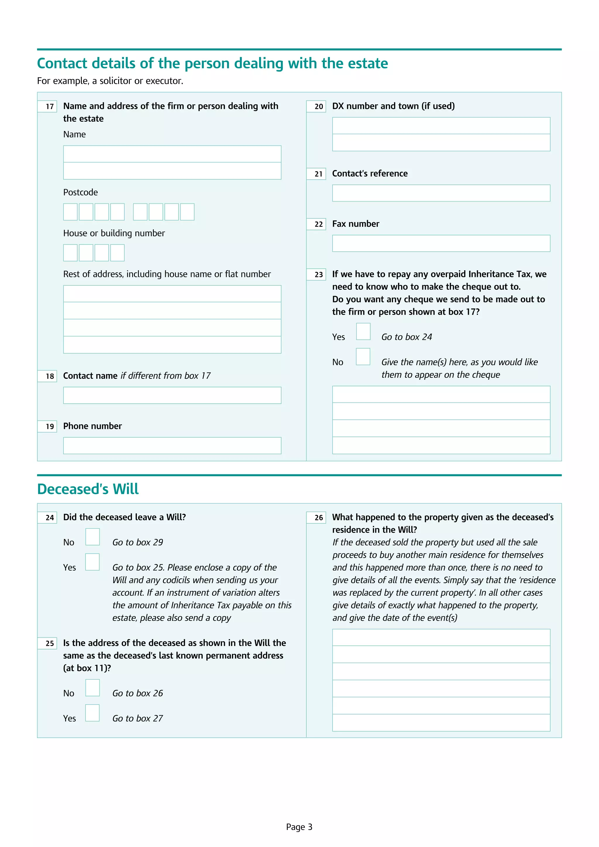 Contact details of the person dealing with the estate
For example, a solicitor or executor.
20

	
Name and address of the firm or person dealing with
the estate

	 number and town (if used)
DX

21

17

	  ontact’s reference
C

22

	  ax number
F

23

	 we have to repay any overpaid Inheritance Tax, we
If
need to know who to make the cheque out to.
Do you want any cheque we send to be made out to
the firm or person shown at box 17?

Name

Postcode

	

House or building number
	
Rest of address, including house name or flat number

	

No

	  ive the name(s) here, as you would like
G
them to appear on the cheque

	  ontact name if different from box 17
C

19

	 Go to box 24

	
18

Yes

	  hone number
P

	

	

Deceased’s Will
24

	
Did the deceased leave a Will?

26

	

No

	

Go to box 29

	

Yes

	

G
 o to box 25. Please enclose a copy of the
Will and any codicils when sending us your
account. If an instrument of variation alters
the amount of Inheritance Tax payable on this
estate, please also send a copy

25

	 the address of the deceased as shown in the Will the
Is
same as the deceased’s last known permanent address
(at box 11)?

	

No

	

Go to box 26

	

Yes

	

G
 o to box 27

	

Page 3

	  hat happened to the property given as the deceased’s
W
residence in the Will?
If the deceased sold the property but used all the sale
proceeds to buy another main residence for themselves
and this happened more than once, there is no need to
give details of all the events. Simply say that the ‘residence
was replaced by the current property’. In all other cases
give details of exactly what happened to the property,
and give the date of the event(s)

 