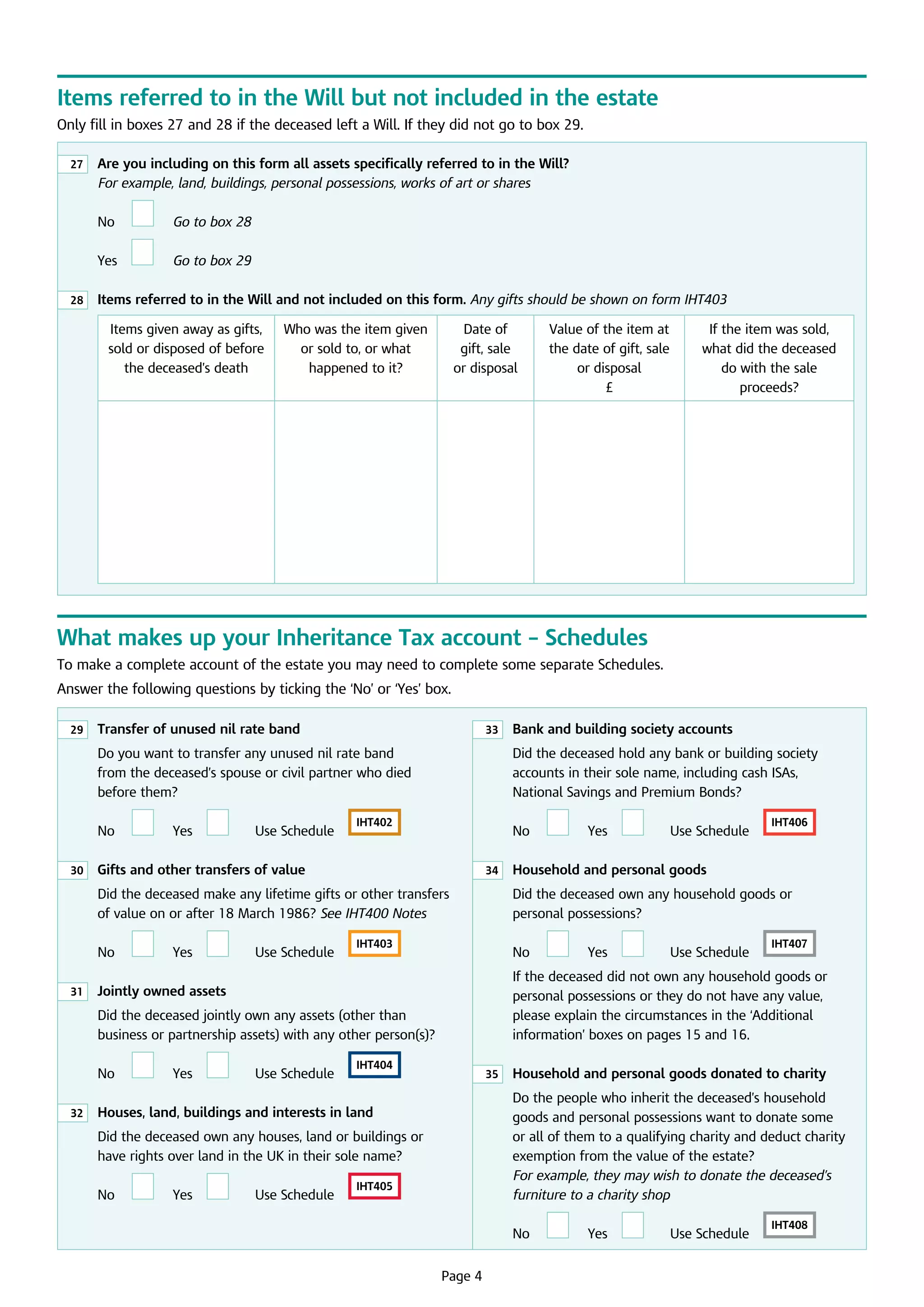 Items referred to in the Will but not included in the estate
Only fill in boxes 27 and 28 if the deceased left a Will. If they did not go to box 29.
27

	
Are you including on this form all assets specifically referred to in the Will?
For example, land, buildings, personal possessions, works of art or shares

	

No

	

Go to box 28

	

Yes

	

G
 o to box 29

28

	 Items referred to in the Will and not included on this form. Any gifts should be shown on form IHT403
Items given away as gifts,
sold or disposed of before
the deceased’s death

Who was the item given
or sold to, or what
happened to it?

Date of 	
gift, sale 	
or disposal

Value of the item at
the date of gift, sale
or disposal	
£

If the item was sold,
what did the deceased
do with the sale
proceeds?

What makes up your Inheritance Tax account – Schedules
To make a complete account of the estate you may need to complete some separate Schedules.
Answer the following questions by ticking the ‘No’ or ‘Yes’ box.
29

	
Transfer of unused nil rate band

33

Do you want to transfer any unused nil rate band 	
from the deceased’s spouse or civil partner who died
before them?
	

No
30

	

Yes

		

U
 se Schedule	

Did the deceased hold any bank or building society
accounts in their sole name, including cash ISAs, 	
National Savings and Premium Bonds?

IHT402

	

	
Gifts and other transfers of value

No
34

Did the deceased make any lifetime gifts or other transfers
of value on or after 18 March 1986? See IHT400 Notes
	

No
31

	

Yes

		

U
 se Schedule	

IHT403

	

32

	

Yes

		

U
 se Schedule	

IHT404

35

	

Yes

		

U
 se Schedule	

IHT405

	
	

U
 se Schedule	

IHT406

	

Yes

		

U
 se Schedule	

IHT407

	
Household and personal goods donated to charity
Do the people who inherit the deceased’s household 	
goods and personal possessions want to donate some
or all of them to a qualifying charity and deduct charity
exemption from the value of the estate?
For example, they may wish to donate the deceased’s
furniture to a charity shop

	
Houses, land, buildings and interests in land

No

		

If the deceased did not own any household goods or
personal possessions or they do not have any value, 	
please explain the circumstances in the ‘Additional
information’ boxes on pages 15 and 16.

Did the deceased own any houses, land or buildings or
have rights over land in the UK in their sole name?
	

Yes

	 Household and personal goods

No

	
Jointly owned assets

No

	

Did the deceased own any household goods or 	
personal possessions?

Did the deceased jointly own any assets (other than
business or partnership assets) with any other person(s)?
	

	
Bank and building society accounts

Page 4

No

	

Yes

		

U
 se Schedule	

IHT408

 