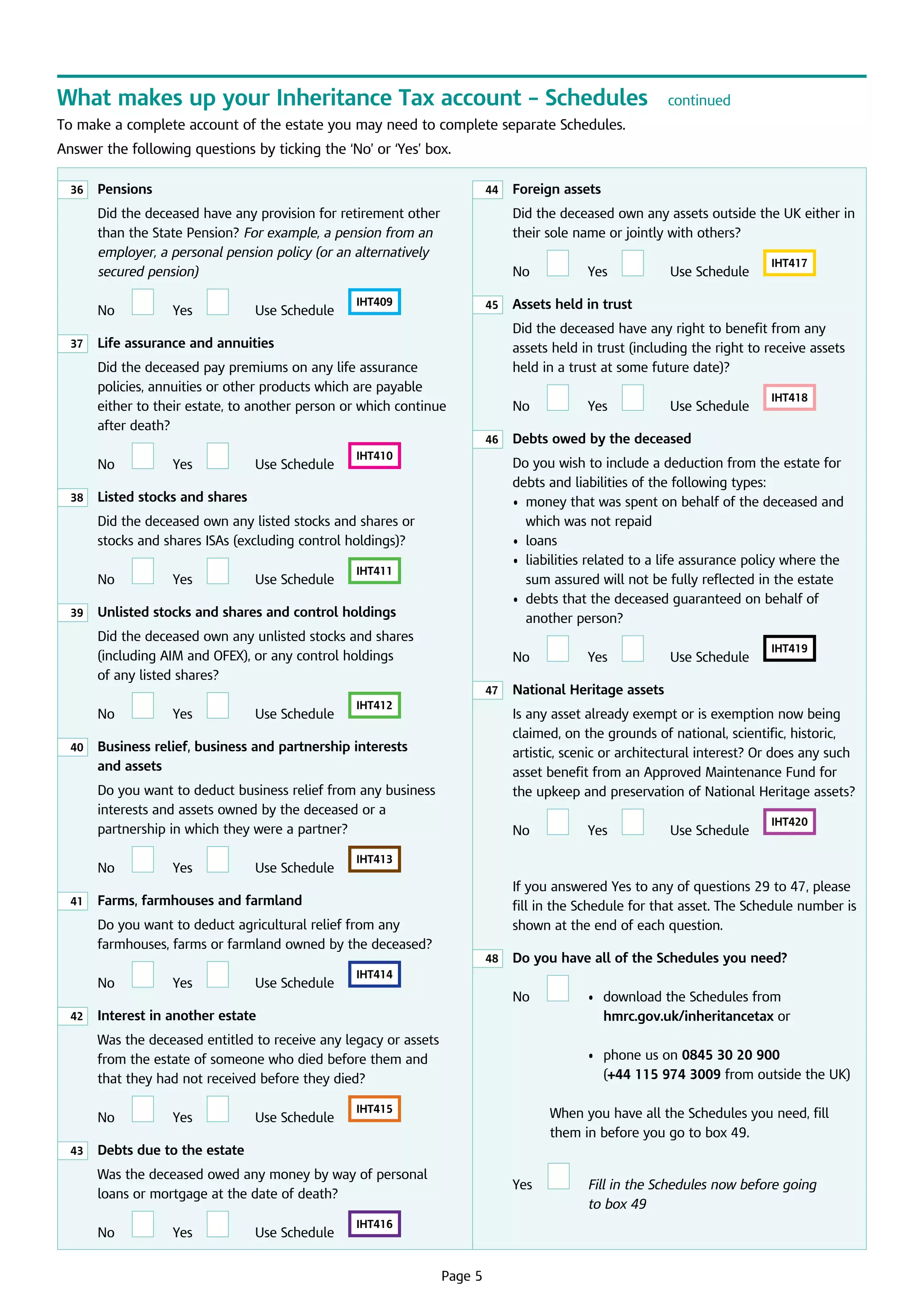 What makes up your Inheritance Tax account – Schedules

continued

To make a complete account of the estate you may need to complete separate Schedules.
Answer the following questions by ticking the ‘No’ or ‘Yes’ box.
36

	
Pensions

44

Did the deceased have any provision for retirement other
than the State Pension? For example, a pension from an
employer, a personal pension policy (or an alternatively
secured pension)
	

No
37

	

Yes

		

U
 se Schedule	

Did the deceased own any assets outside the UK either in
their sole name or jointly with others?
	

IHT409

	

Yes

		

U
 se Schedule	

	
46

IHT410

39

	

Yes

		

U
 se Schedule	

IHT411

	
Unlisted stocks and shares and control holdings
Did the deceased own any unlisted stocks and shares
(including AIM and OFEX), or any control holdings 	
of any listed shares?

	

No
40

	

Yes

		

U
 se Schedule	

IHT412

	

No
41

	

Yes

		

U
 se Schedule	

	

42

Yes

		

U
 se Schedule	

43

	

Yes

		

U
 se Schedule	

	

IHT418

Yes

		

U
 se Schedule	

IHT419

	 National Heritage assets

	

Yes

		

U
 se Schedule	

IHT420

	 Do you have all of the Schedules you need?

	

IHT415

No

	

• d
 	  ownload the Schedules from
hmrc.gov.uk/inheritancetax or

	

	

	

	

	

W
 hen you have all the Schedules you need, fill 	
them in before you go to box 49.

	

Yes

•	  hone us on 0845 30 20 900
p
(+44 115 974 3009 from outside the UK)

	 Debts due to the estate
Was the deceased owed any money by way of personal
loans or mortgage at the date of death?

	

	

	 Interest in another estate

No

U
 se Schedule	

IHT414

Was the deceased entitled to receive any legacy or assets
from the estate of someone who died before them and
that they had not received before they died?
	

		

If you answered Yes to any of questions 29 to 47, please
fill in the Schedule for that asset. The Schedule number is
shown at the end of each question.
48

	

Yes

IHT413

	 Farms, farmhouses and farmland

No

IHT417

	 Debts owed by the deceased

No

Do you want to deduct agricultural relief from any
farmhouses, farms or farmland owned by the deceased?
	

U
 se Schedule	

Is any asset already exempt or is exemption now being
claimed, on the grounds of national, scientific, historic,
artistic, scenic or architectural interest? Or does any such
asset benefit from an Approved Maintenance Fund for 	
the upkeep and preservation of National Heritage assets?

	
Business relief, business and partnership interests
and assets
Do you want to deduct business relief from any business
interests and assets owned by the deceased or a
partnership in which they were a partner?

	

No
47

	

		

Do you wish to include a deduction from the estate for
debts and liabilities of the following types:
•	  oney that was spent on behalf of the deceased and
m
which was not repaid
•	 loans
•	 iabilities related to a life assurance policy where the
l
sum assured will not be fully reflected in the estate
•	  ebts that the deceased guaranteed on behalf of
d
another person?

	 Listed stocks and shares

No

Yes

	 Assets held in trust

No

Did the deceased own any listed stocks and shares or
stocks and shares ISAs (excluding control holdings)?
	

	

Did the deceased have any right to benefit from any 	
assets held in trust (including the right to receive assets
held in a trust at some future date)?

	
Life assurance and annuities

No
38

No
45

Did the deceased pay premiums on any life assurance
policies, annuities or other products which are payable
either to their estate, to another person or which continue
after death?
	

	 Foreign assets

No

	

Yes

		

U
 se Schedule	

IHT416

Page 5

	

Fill in the Schedules now before going

to box 49

 