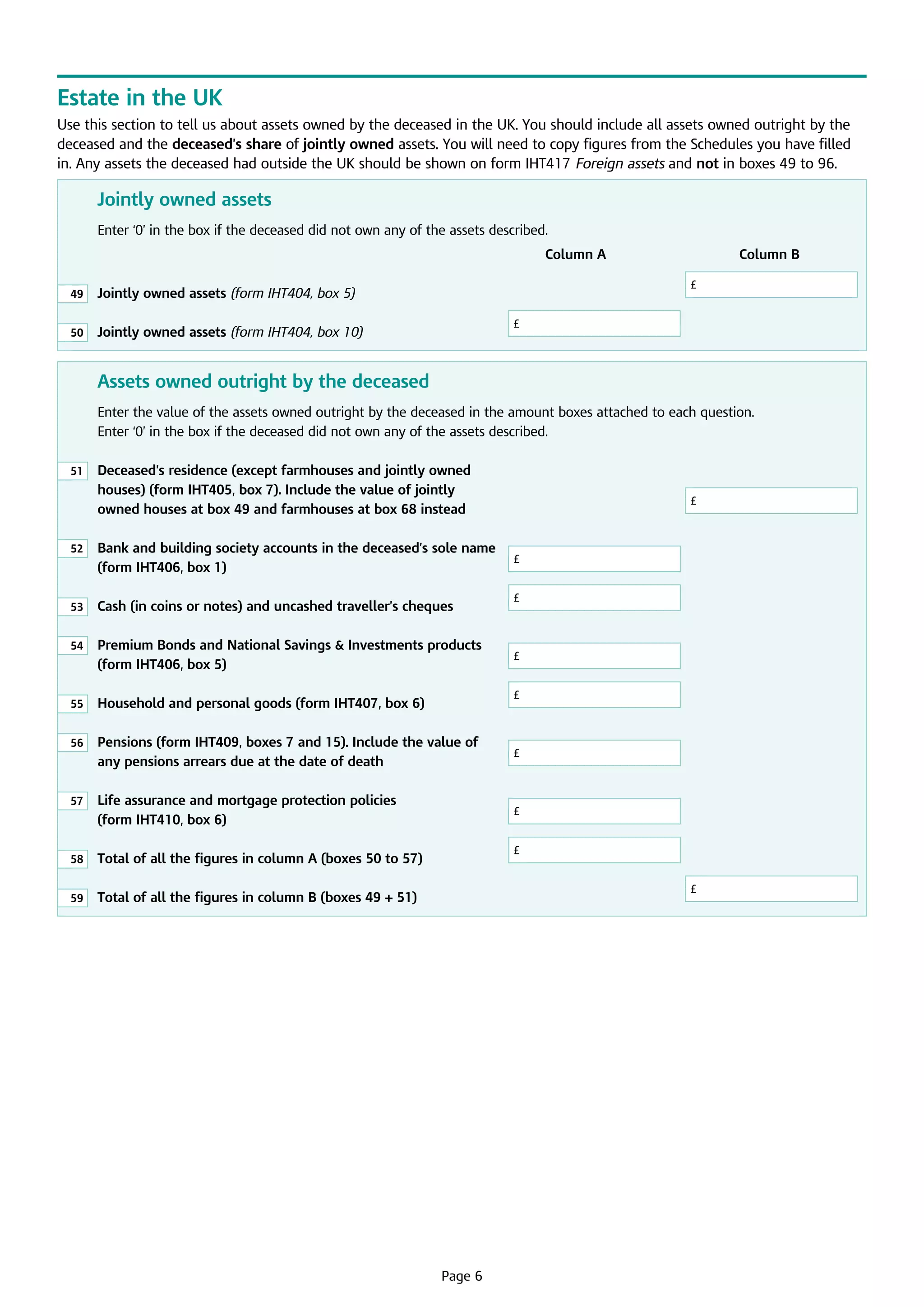 Estate in the UK
Use this section to tell us about assets owned by the deceased in the UK. You should include all assets owned outright by the
deceased and the deceased’s share of jointly owned assets. You will need to copy figures from the Schedules you have filled
in. Any assets the deceased had outside the UK should be shown on form IHT417 Foreign assets and not in boxes 49 to 96.

Jointly owned assets
Enter ‘0’ in the box if the deceased did not own any of the assets described.
							

Column A			

49

	
Jointly owned assets (form IHT404, box 5)					

50

	 Jointly owned assets (form IHT404, box 10)	

Column B

£

£

Assets owned outright by the deceased
Enter the value of the assets owned outright by the deceased in the amount boxes attached to each question.	
Enter ‘0’ in the box if the deceased did not own any of the assets described.
51

	
Deceased’s residence (except farmhouses and jointly owned
houses) (form IHT405, box 7). Include the value of jointly
owned houses at box 49 and farmhouses at box 68 instead				

52

53

	
Cash (in coins or notes) and uncashed traveller’s cheques	

54

	
Premium Bonds and National Savings  Investments products
(form IHT406, box 5)			
	

55

	 Household and personal goods (form IHT407, box 6)	

56

	
Pensions (form IHT409, boxes 7 and 15). Include the value of
any pensions arrears due at the date of death	

£

57

	
Life assurance and mortgage protection policies
(form IHT410, box 6)				

£

58

	
Total of all the figures in column A (boxes 50 to 57)	

59

	

	
Bank and building society accounts in the deceased’s sole name
(form IHT406, box 1)				

	
Total of all the figures in column B (boxes 49 + 51)				

£

£
£

£
£

£

Page 6

£

 