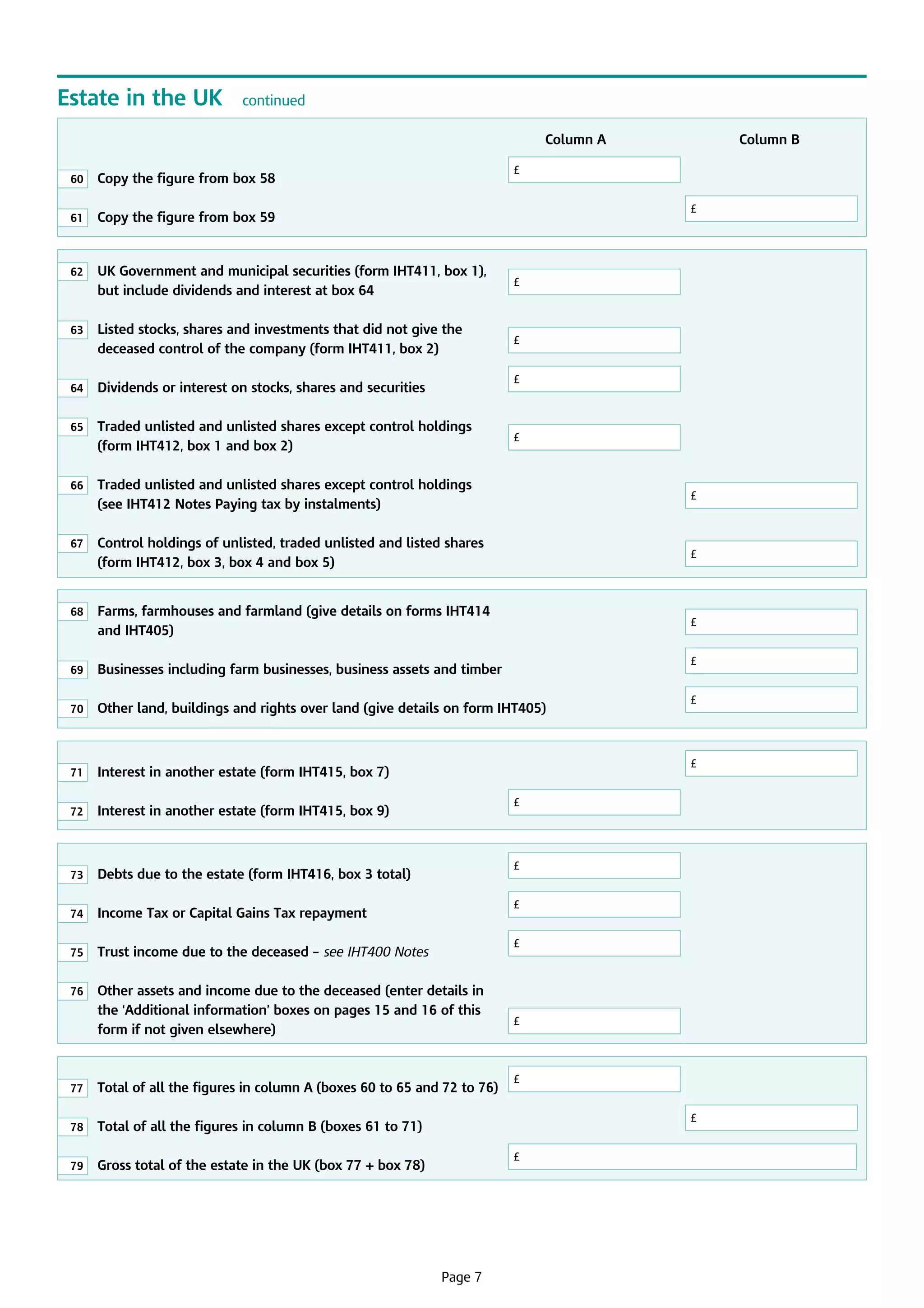 Estate in the UK

continued

							

Column A			
£

60

	
Copy the figure from box 58		

	

61

	
Copy the figure from box 59		

				

62

	 Government and municipal securities (form IHT411, box 1),
UK
but include dividends and interest at box 64		

£

63

	
Listed stocks, shares and investments that did not give the
deceased control of the company (form IHT411, box 2)	

£

64

	
Dividends or interest on stocks, shares and securities	

65

	
Traded unlisted and unlisted shares except control holdings
(form IHT412, box 1 and box 2)		

66

	
Traded unlisted and unlisted shares except control holdings
(see IHT412 Notes Paying tax by instalments)	

£

£

£

			

£

67

	
Control holdings of unlisted, traded unlisted and listed shares
(form IHT412, box 3, box 4 and box 5)					

£

68

	
Farms, farmhouses and farmland (give details on forms IHT414
and IHT405)								

£

69

	 Businesses including farm businesses, business assets and timber				

70

	
Other land, buildings and rights over land (give details on form IHT405)		

71

	
Interest in another estate (form IHT415, box 7)				

72

	 Interest in another estate (form IHT415, box 9)	

73

	 Debts due to the estate (form IHT416, box 3 total)	

74

	 Income Tax or Capital Gains Tax repayment	 	

75

	 Trust income due to the deceased – see IHT400 Notes	

76

	
Other assets and income due to the deceased (enter details in
the ‘Additional information’ boxes on pages 15 and 16 of this
form if not given elsewhere)			

£

£

£

£
£
£

£

£

77

	 Total of all the figures in column A (boxes 60 to 65 and 72 to 76)	

78

	 Total of all the figures in column B (boxes 61 to 71)			

79

	

£

	 Gross total of the estate in the UK (box 77 + box 78)	

£

Page 7

	

£

Column B

 