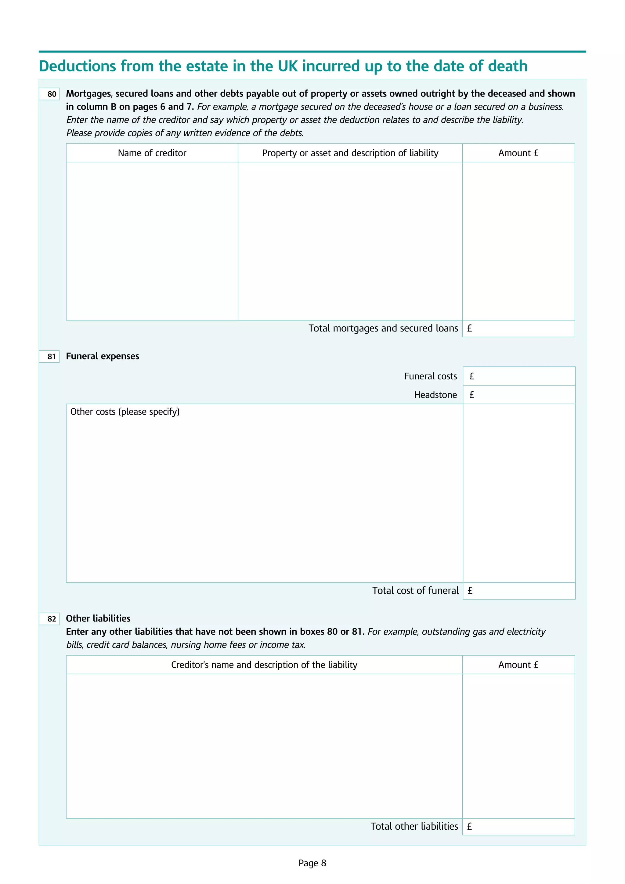 Deductions from the estate in the UK incurred up to the date of death
80

	
Mortgages, secured loans and other debts payable out of property or assets owned outright by the deceased and shown
in column B on pages 6 and 7. For example, a mortgage secured on the deceased’s house or a loan secured on a business.
Enter the name of the creditor and say which property or asset the deduction relates to and describe the liability.
Please provide copies of any written evidence of the debts.
Name of creditor

Property or asset and description of liability

Amount £

Total mortgages and secured loans £
81

	 Funeral expenses
Funeral costs

£

Headstone

£

Other costs (please specify)

Total cost of funeral £
82

	
Other liabilities
Enter any other liabilities that have not been shown in boxes 80 or 81. For example, outstanding gas and electricity
bills, credit card balances, nursing home fees or income tax.
Creditor’s name and description of the liability

Amount £

Total other liabilities £

	

Page 8

 