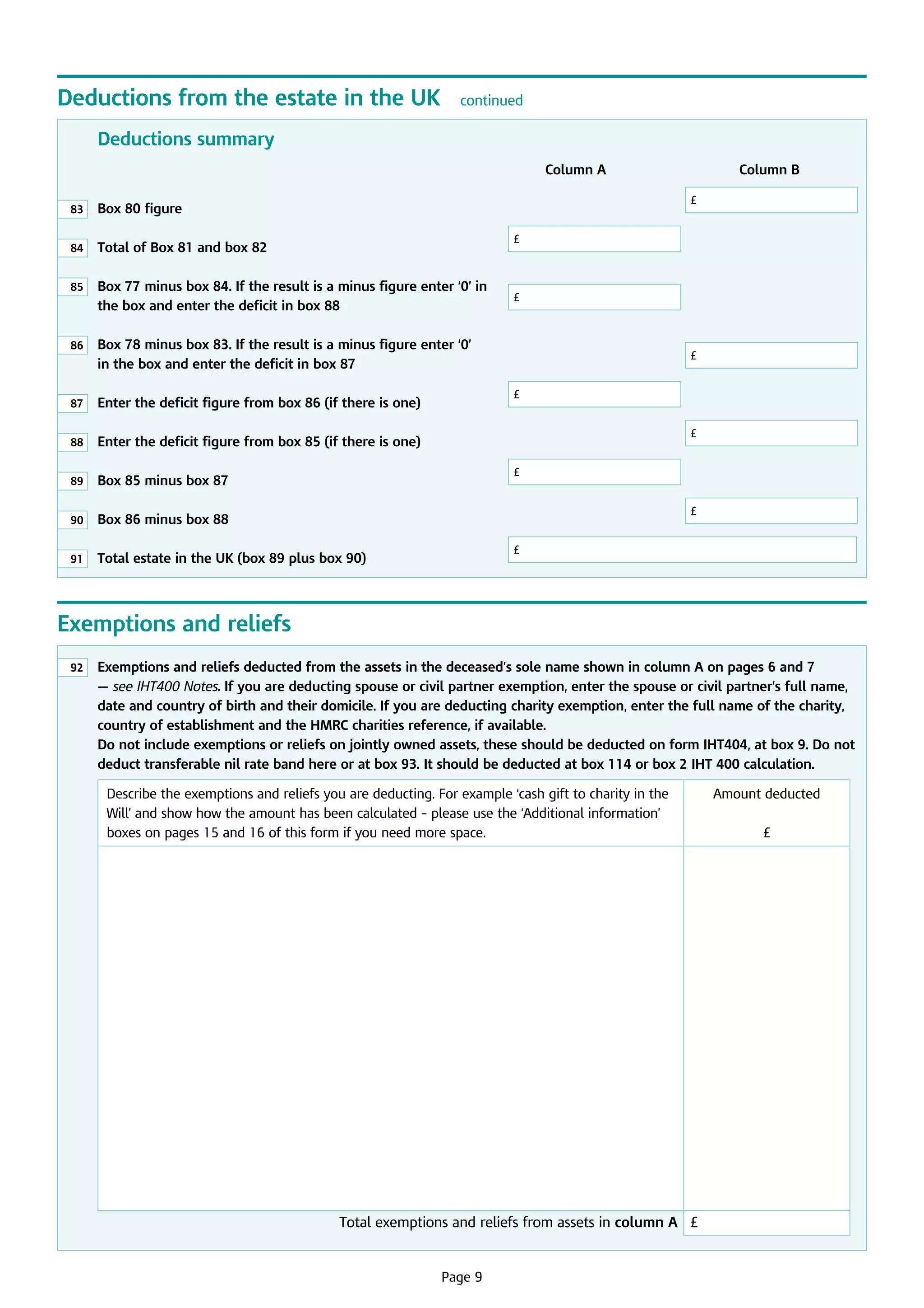 Deductions from the estate in the UK

continued

Deductions summary
							

Column A			

83

	
Box 80 figure								

84

	
Total of Box 81 and box 82			

85

	
Box 77 minus box 84. If the result is a minus figure enter ‘0’ in
the box and enter the deficit in box 88		

86

	
Box 78 minus box 83. If the result is a minus figure enter ‘0’
in the box and enter the deficit in box 87			

Column B

£

£

£

		

£

£

87

	 Enter the deficit figure from box 86 (if there is one)	

88

	 Enter the deficit figure from box 85 (if there is one)				

89

	
Box 85 minus box 87				

90

	
Box 86 minus box 88							

91

	
Total estate in the UK (box 89 plus box 90)		

£

£
£

£

Exemptions and reliefs
92

	
Exemptions and reliefs deducted from the assets in the deceased’s sole name shown in column A on pages 6 and 7
— see IHT400 Notes. If you are deducting spouse or civil partner exemption, enter the spouse or civil partner’s full name,
date and country of birth and their domicile. If you are deducting charity exemption, enter the full name of the charity,
country of establishment and the HMRC charities reference, if available.
Do not include exemptions or reliefs on jointly owned assets, these should be deducted on form IHT404, at box 9. Do not
deduct transferable nil rate band here or at box 93. It should be deducted at box 114 or box 2 IHT 400 calculation.
Describe the exemptions and reliefs you are deducting. For example ‘cash gift to charity in the
Will’ and show how the amount has been calculated – please use the ‘Additional information’
boxes on pages 15 and 16 of this form if you need more space.

Total exemptions and reliefs from assets in column A £

	

Page 9

Amount deducted
£

 