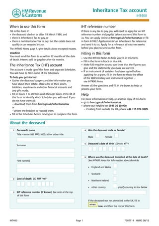 Inheritance Tax account
IHT400

When to use this form

IHT reference number

Fill in this form if:
•	 the deceased died on or after 18 March 1986, and
•	  here is Inheritance Tax to pay, or
t
•	  here is no Inheritance Tax to pay, but the estate does not
t
qualify as an excepted estate.

If there is any tax to pay, you will need to apply for an IHT
reference number and payslip before you send this form to
us. You can apply online at hmrc.gov.uk/inheritancetax or fill
in form IHT422 Application for an Inheritance Tax reference
and send it to us. Apply for a reference at least two weeks
before you plan to send us this form.

The IHT400 Notes, page 1, give details about excepted estates.

Filling in this form

Deadline
You must send this form to us within 12 months of the date
of death. Interest will be payable after six months.

The Inheritance Tax (IHT) account
The account is made up of this form and separate Schedules.
You will have to fill in some of the Schedules.
To help you get started
•	 
Gather the deceased’s papers and the information you 	
have about their estate. Make a list of their assets, 	
liabilities, investments and other financial interests and 	
any gifts made.
•	  ill in boxes 1 to 28 then work through boxes 29 to 48 of
F
this form to identify which Schedules you will need. If you
do not have them all:
	 —	download them from hmrc.gov.uk/inheritancetax 	
	
	 or
	 —	phone the helpline to request them.
•	  ill in the Schedules before moving on to complete this form.
F

•	 Use the IHT400 Notes to help you fill in this form.
•	 Fill in the form in black or blue ink.
•	  ake full enquiries so you can show that the figures you
M
give and the statements you make are correct.
•	 f an instrument of variation has been signed before
I
applying for a grant, fill in the form to show the effect 	
of the Will/intestacy and instrument together — 	
see IHT400 Notes.
Answer all the questions and fill in the boxes to help us
process your form.

Help
For more information or help, or another copy of this form:
•	 go to hmrc.gov.uk/inheritancetax
•	  hone our helpline on 0845 30 20 900
p
— if calling from outside the UK, phone +44 115 974 3009.

About the deceased
1

	 eceased’s name
D

4

Title ­ enter MR, MRS, MISS, MS or other title
—

	 Was the deceased male or female?
Male

	

Female

5

First name(s)

	 Deceased’s date of birth DD MM YYYY

6

Surname


	
Where was the deceased domiciled at the date of death?
See IHT400 Notes for information about domicile.

	
	

3

	 ate of death DD MM YYYY
D

	
IHT reference number (if known) See note at the top

of this form

•	 Scotland	

	

•	 Northern Ireland	  

	

2

•	 England and Wales

•	 other country	

	

  

  

specify country in box below

	

	
If the deceased was not domiciled in the UK, fill in
IHT401

IHT400	

Page 1	

now, and then the rest of this form.

7002114   HMRC 08/13

 