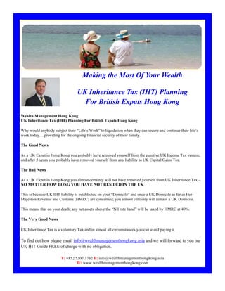 Making the Most Of Your Wealth

                                  UK Inheritance Tax (IHT) Planning
                                    For British Expats Hong Kong
Wealth Management Hong Kong
UK Inheritance Tax (IHT) Planning For British Expats Hong Kong

Why would anybody subject their “Life’s Work” to liquidation when they can secure and continue their life’s
work today….providing for the ongoing financial security of their family.

The Good News

As a UK Expat in Hong Kong you probably have removed yourself from the punitive UK Income Tax system;
and after 5 years you probably have removed yourself from any liability to UK Capital Gains Tax.

The Bad News

As a UK Expat in Hong Kong you almost certainly will not have removed yourself from UK Inheritance Tax –
NO MATTER HOW LONG YOU HAVE NOT RESIDED IN THE UK.

This is because UK IHT liability is established on your “Domicile” and once a UK Domicile as far as Her
Majesties Revenue and Customs (HMRC) are concerned; you almost certainly will remain a UK Domicile.

This means that on your death; any net assets above the “Nil rate band” will be taxed by HMRC at 40%.

The Very Good News

UK Inheritance Tax is a voluntary Tax and in almost all circumstances you can avoid paying it.

To find out how please email info@wealthmanagementhongkong.asia and we will forward to you our
UK IHT Guide FREE of charge with no obligation.

                        T: +852 5307 3732 E: info@wealthmanagementhongkong.asia
                                 W: www.wealthmanagementhongkong.com
 