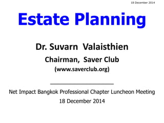 Dr. Suvarn Valaisthien
Chairman, Saver Club
(www.saverclub.org)
____________________
Net Impact Bangkok Professional Chapter Luncheon Meeting
18 December 2014
Estate Planning
18 December 2014
 