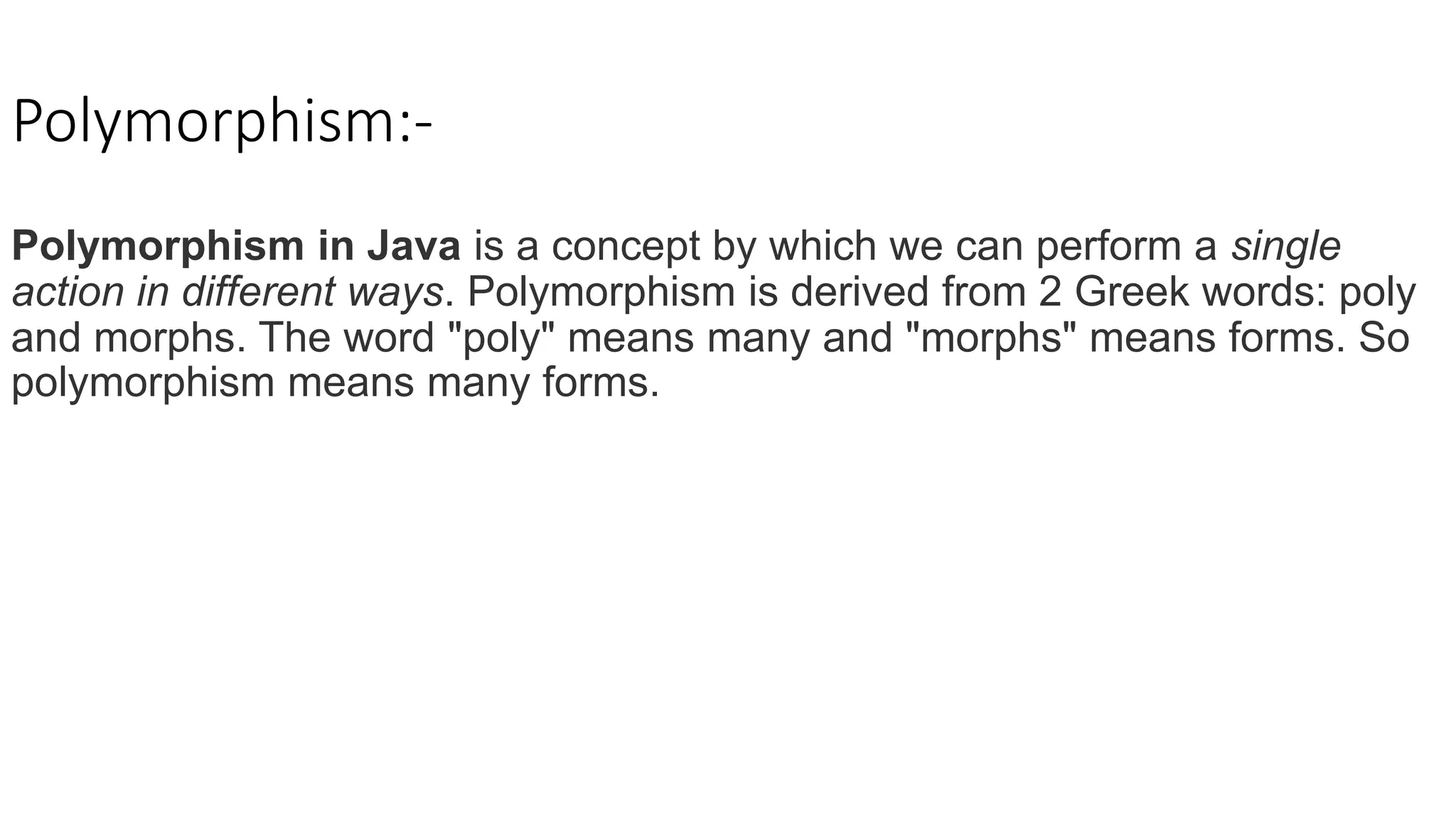 Polymorphism:-
Polymorphism in Java is a concept by which we can perform a single
action in different ways. Polymorphism is derived from 2 Greek words: poly
and morphs. The word "poly" means many and "morphs" means forms. So
polymorphism means many forms.
 