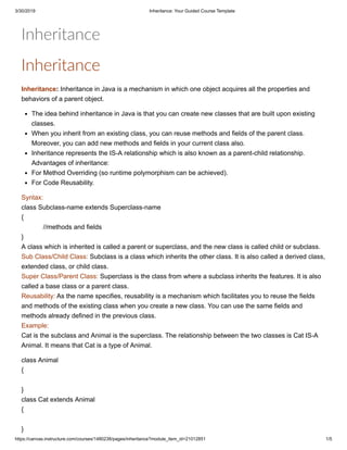 3/30/2019 Inheritance: Your Guided Course Template
https://canvas.instructure.com/courses/1480238/pages/inheritance?module_item_id=21012851 1/5
Inheritance
Inheritance
Inheritance: Inheritance in Java is a mechanism in which one object acquires all the properties and
behaviors of a parent object.
The idea behind inheritance in Java is that you can create new classes that are built upon existing
classes.
When you inherit from an existing class, you can reuse methods and fields of the parent class.
Moreover, you can add new methods and fields in your current class also.
Inheritance represents the IS-A relationship which is also known as a parent-child relationship.
Advantages of inheritance:
For Method Overriding (so runtime polymorphism can be achieved).
For Code Reusability.
Syntax:
class Subclass-name extends Superclass-name
{
//methods and fields
}
A class which is inherited is called a parent or superclass, and the new class is called child or subclass.
Sub Class/Child Class: Subclass is a class which inherits the other class. It is also called a derived class,
extended class, or child class.
Super Class/Parent Class: Superclass is the class from where a subclass inherits the features. It is also
called a base class or a parent class.
Reusability: As the name specifies, reusability is a mechanism which facilitates you to reuse the fields
and methods of the existing class when you create a new class. You can use the same fields and
methods already defined in the previous class.
Example:
Cat is the subclass and Animal is the superclass. The relationship between the two classes is Cat IS-A
Animal. It means that Cat is a type of Animal.
class Animal
{
}
class Cat extends Animal
{
}
 