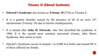 Trisomy 18 (Edward Syndrome)
• Edward’s Syndrome also kwnon as Trisomy 18 (T18) or Trisome E.
• It is a genetic disorder caused by the presence of all of an extra 18th
chromosome (Trisomy 18) due to meiotic nondisjunction.
• It is named after John H. Edwards, who first described the syndrome in
1960. It is the second most common autosomal trisomy, after Down
Syndrome, that carries to term.
• Edward’s Syndrome occurs in around 1 in 6,000 live births and around 80 %
of those affected are female.
 
