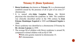 Trisomy 21 (Down Syndrome)
• Down Syndrome also known as Trisomy 21, is a chromosomal
condition caused by the presence of all or part of an extra 21st
chromosome.
• It is named after John Langdon Down, the British
physician who described the syndrome in 1866. The condition
was clinically described earlier in the 19th century by Jean
Etienne Dominique Esquirol in 1838 and Edouard Seguin in
1844.
• Down syndrome was identified as a chromosome 21Trisomy by
Dr. Jerome Lejeune in 1959.
• The average IQ of children with Down syndrome is around 50,
compared to normal children with an IQ of 100.
With extra genetic material in chromosome 15.
47 chromosomes
 