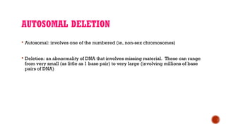 AUTOSOMAL DELETION
 Autosomal: involves one of the numbered (ie, non-sex chromosomes)
 Deletion: an abnormality of DNA that involves missing material. These can range
from very small (as little as 1 base pair) to very large (involving millions of base
pairs of DNA)
 
