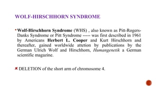 WOLF-HIRSCHHORN SYNDROME
Wolf-Hirschhorn Syndrome (WHS) , also known as Pitt-Rogers-
Danks Syndrome or Pitt Syndrome ----- was first described in 1961
by Americans Herbert L. Cooper and Kurt Hirschhorn and
thereafter, gained worldwide attetion by publications by the
German Ulrich Wolf and Hirschhorn, Humangenetik a German
scientific magazine.
DELETION of the short arm of chromosome 4.
 