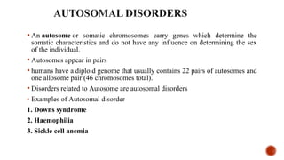  An autosome or  somatic  chromosomes  carry  genes  which  determine  the 
somatic characteristics and do not have any influence on determining the sex 
of the individual.
 Autosomes appear in pairs
 humans have a diploid genome that usually contains 22 pairs of autosomes and 
one allosome pair (46 chromosomes total). 
 Disorders related to Autosome are autosomal disorders
• Examples of Autosomal disorder 
1. Downs syndrome
2. Haemophilia
3. Sickle cell anemia
 