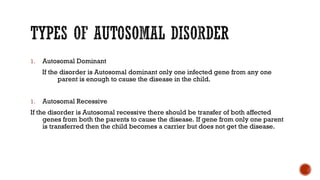 1. Autosomal Dominant
If the disorder is Autosomal dominant only one infected gene from any one
parent is enough to cause the disease in the child.
1. Autosomal Recessive
If the disorder is Autosomal recessive there should be transfer of both affected
genes from both the parents to cause the disease. If gene from only one parent
is transferred then the child becomes a carrier but does not get the disease.
 