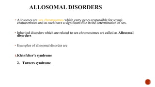 • Allosomes are sex chromosomes which carry genes responsible for sexual 
characteristics and as such have a significant role in the determination of sex.
• Inherited disorders which are related to sex chromosomes are called as Allosomal
disorders
• Examples of allosomal disorder are
1.Kleinfelter’s syndrome
2. Turners syndrome
 