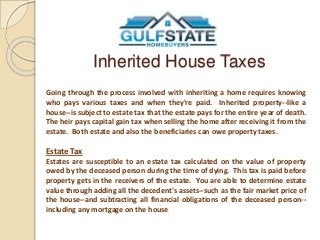 Inherited House Taxes 
Going through the process involved with inheriting a home requires knowing 
who pays various taxes and when they're paid. Inherited property--like a 
house--is subject to estate tax that the estate pays for the entire year of death. 
The heir pays capital gain tax when selling the home after receiving it from the 
estate. Both estate and also the beneficiaries can owe property taxes. 
Estate Tax 
Estates are susceptible to an estate tax calculated on the value of property 
owed by the deceased person during the time of dying. This tax is paid before 
property gets in the receivers of the estate. You are able to determine estate 
value through adding all the decedent's assets--such as the fair market price of 
the house--and subtracting all financial obligations of the deceased person-- 
including any mortgage on the house. 
 
