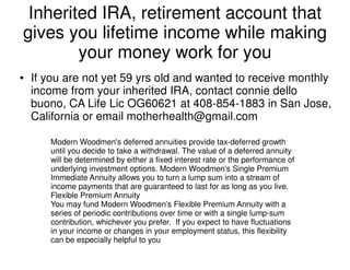 Inherited IRA, retirement account that
gives you lifetime income while making
your money work for you
● If you are not yet 59 yrs old and wanted to receive monthly
income from your inherited IRA, contact connie dello
buono, CA Life Lic OG60621 at 408-854-1883 in San Jose,
California or email motherhealth@gmail.com
Modern Woodmen's deferred annuities provide tax-deferred growth
until you decide to take a withdrawal. The value of a deferred annuity
will be determined by either a fixed interest rate or the performance of
underlying investment options. Modern Woodmen's Single Premium
Immediate Annuity allows you to turn a lump sum into a stream of
income payments that are guaranteed to last for as long as you live.
Flexible Premium Annuity
You may fund Modern Woodmen’s Flexible Premium Annuity with a
series of periodic contributions over time or with a single lump-sum
contribution, whichever you prefer. If you expect to have fluctuations
in your income or changes in your employment status, this flexibility
can be especially helpful to you
 