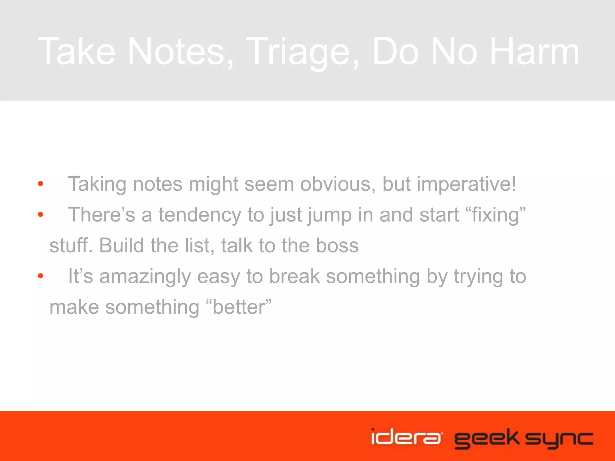 Take Notes, Triage, Do No Harm
• Taking notes might seem obvious, but imperative!
• There’s a tendency to just jump in and start “fixing”
stuff. Build the list, talk to the boss
• It’s amazingly easy to break something by trying to
make something “better”
 