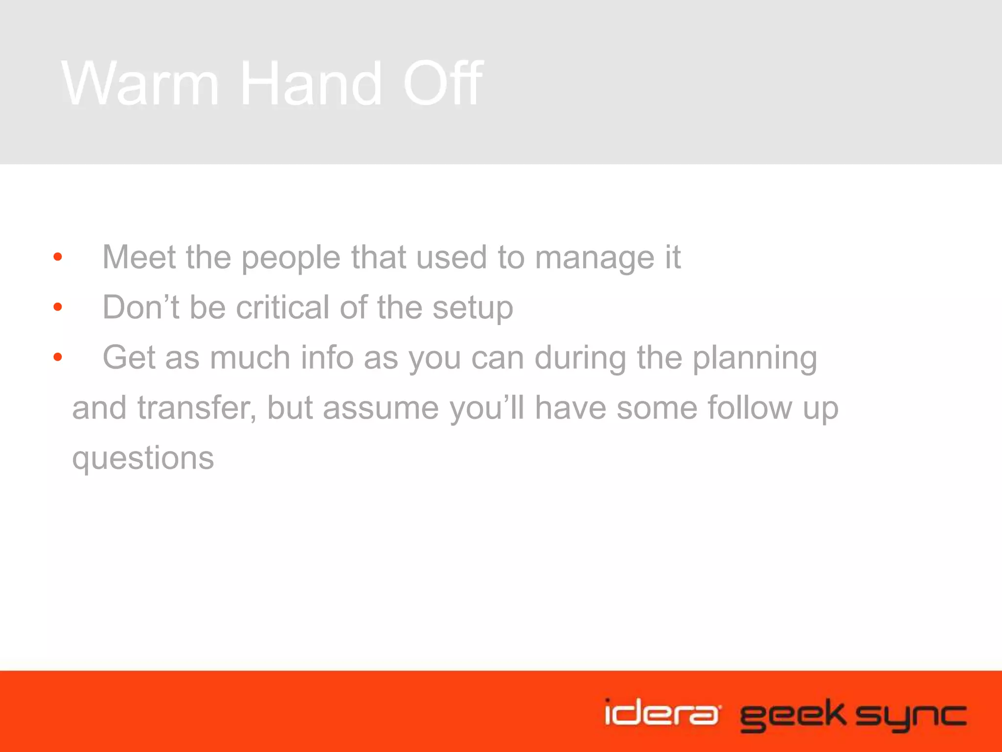 Warm Hand Off
• Meet the people that used to manage it
• Don’t be critical of the setup
• Get as much info as you can during the planning
and transfer, but assume you’ll have some follow up
questions
 