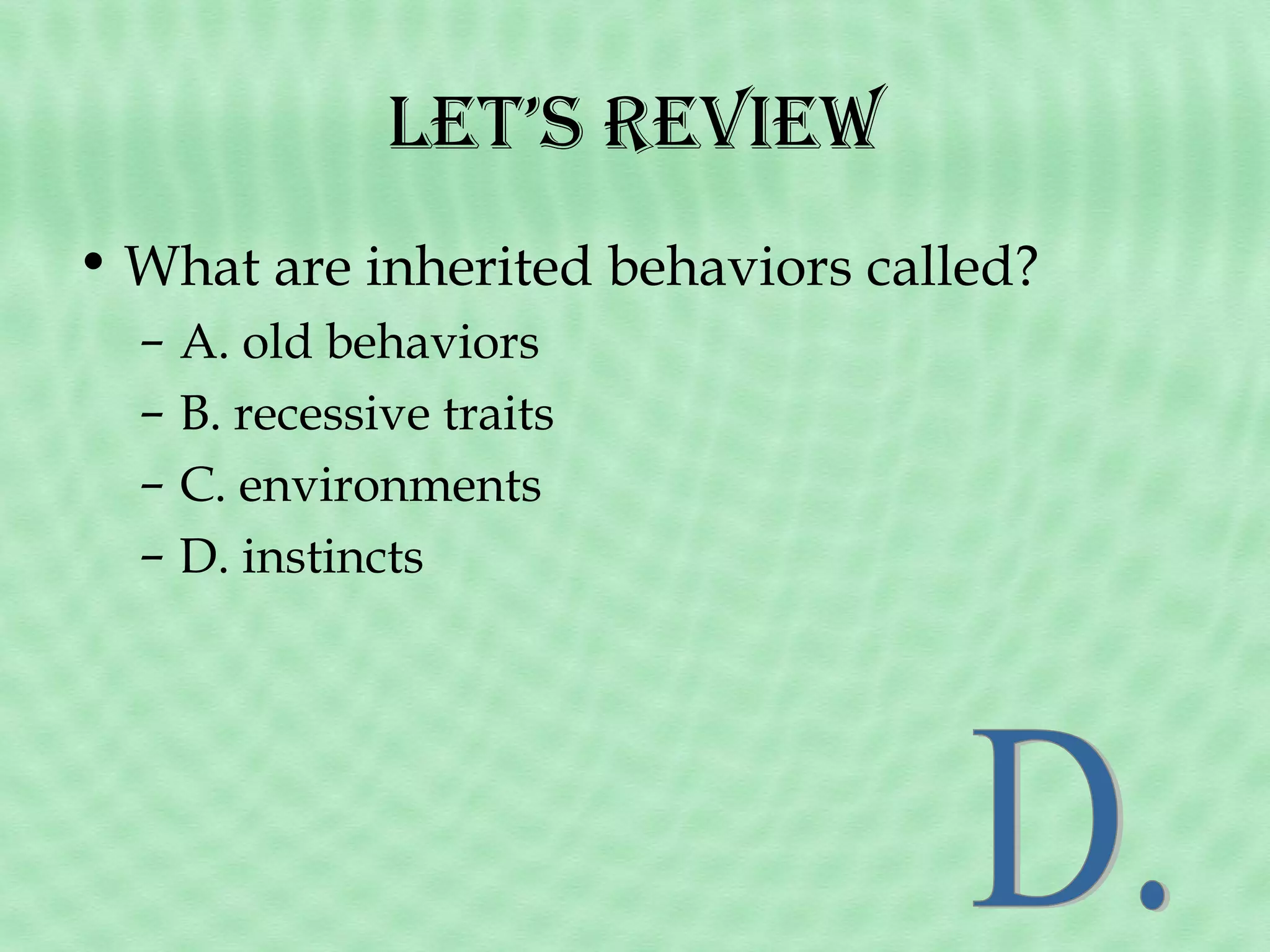let’s revieW
• What are inherited behaviors called?
–
–
–
–

A. old behaviors
B. recessive traits
C. environments
D. instincts

 
