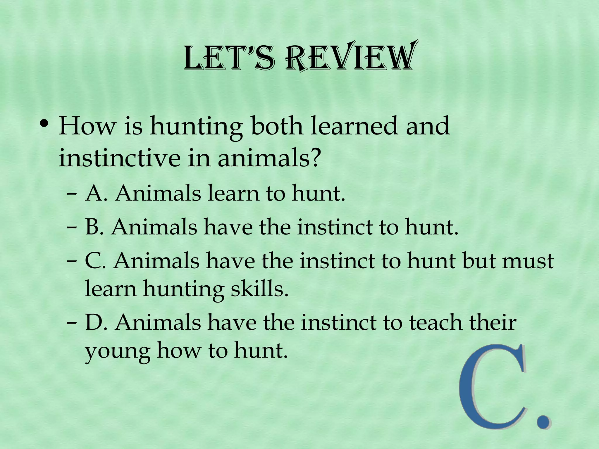 let’s revieW
• How is hunting both learned and
instinctive in animals?
– A. Animals learn to hunt.
– B. Animals have the instinct to hunt.
– C. Animals have the instinct to hunt but must
learn hunting skills.
– D. Animals have the instinct to teach their
young how to hunt.

 
