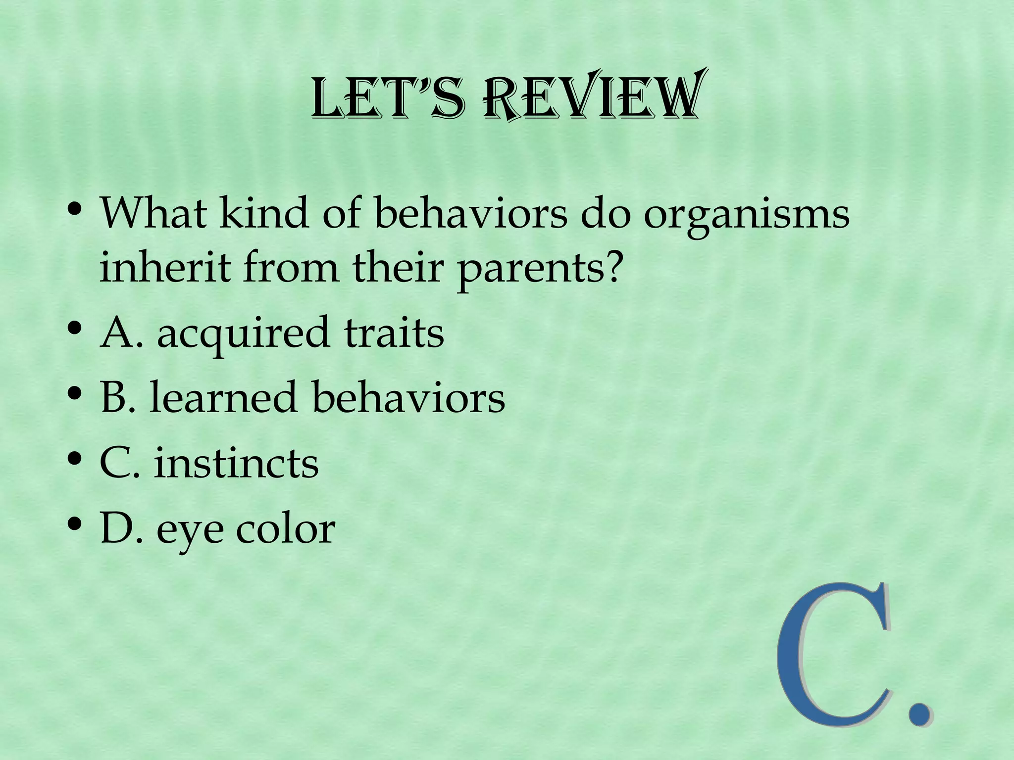 Let’s Review
• What kind of behaviors do organisms
inherit from their parents?
• A. acquired traits
• B. learned behaviors
• C. instincts
• D. eye color

 
