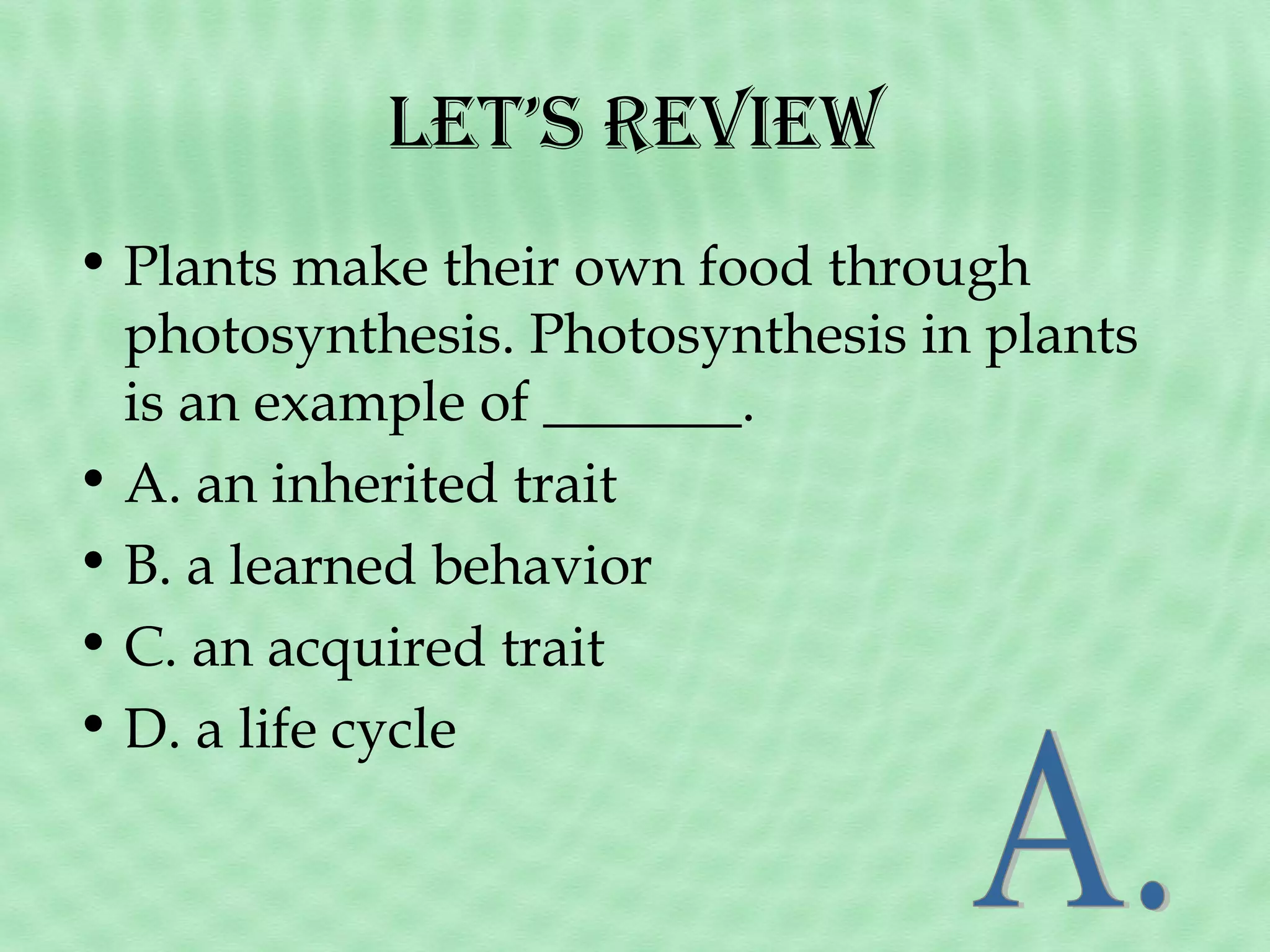 Let’s Review
• Plants make their own food through
photosynthesis. Photosynthesis in plants
is an example of _______.
• A. an inherited trait
• B. a learned behavior
• C. an acquired trait
• D. a life cycle

 