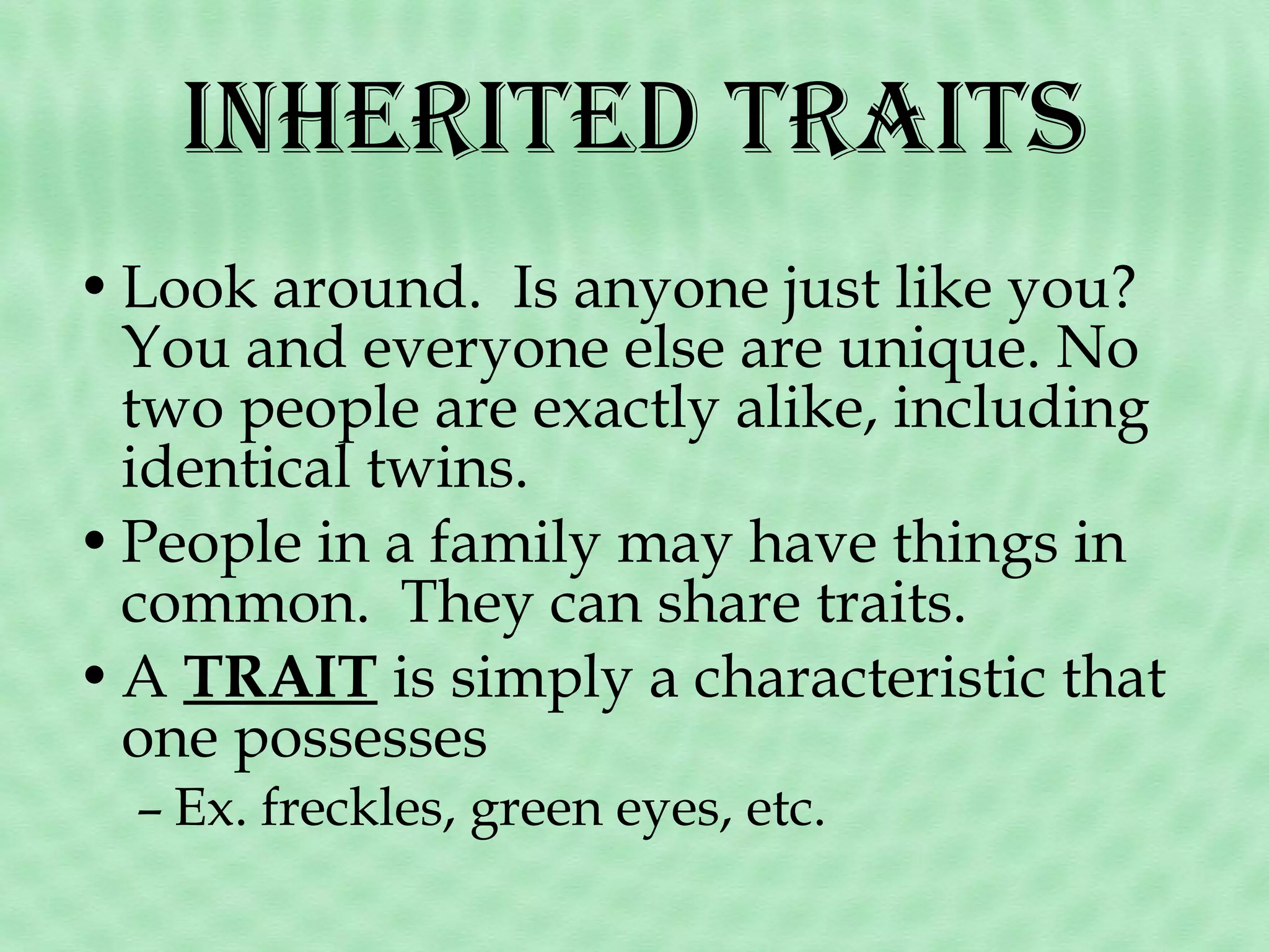 inhEritEd traits
• Look around. Is anyone just like you?
You and everyone else are unique. No
two people are exactly alike, including
identical twins.
• People in a family may have things in
common. They can share traits.
• A TRAIT is simply a characteristic that
one possesses
– Ex. freckles, green eyes, etc.

 