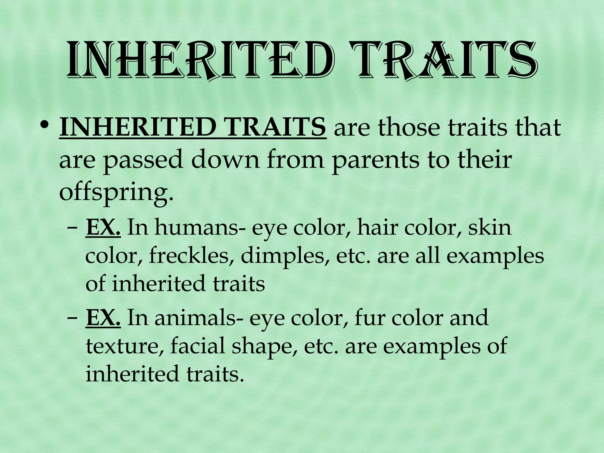 inHeriTed TraiTs
• INHERITED TRAITS are those traits that
are passed down from parents to their
offspring.
– EX. In humans- eye color, hair color, skin
color, freckles, dimples, etc. are all examples
of inherited traits
– EX. In animals- eye color, fur color and
texture, facial shape, etc. are examples of
inherited traits.

 