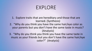 EXPLORE 
1. Explore traits that are hereditary and those that are 
learned. (Synthesis) 
2. “Why do you think you have the same hair/eye color as 
your parents but you don’t have the same taste in music? 
(Analysis) 
3. “Why do you think you think you have the same taste in 
music as your friends but you don’t have the same hair/eye 
color?” (Analysis) 
 