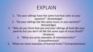 EXPLAIN 
1. "Do your siblings have the same hair/eye color as your 
parents?" (Knowledge) 
2. "Do your siblings like the same music as your parents?" 
(Knowledge) 
3. "Why do you think that you and your siblings all look like your 
parents but you don't all like the same type of music/food?" 
(Analysis) 
4. “What are some examples of inherited traits?” 
(Comprehension) 
5. “What are some examples of learned traits?”(Comprehension) 
 
