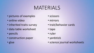 MATERIALS 
• pictures of examples 
• online video 
• inherited traits survey 
• data table worksheet 
• pencils 
• construction paper 
• glue 
• scissors 
• mirrors 
• trait/behavior cards 
• tape 
• ruler 
• yardstick 
• science journal worksheets 
 