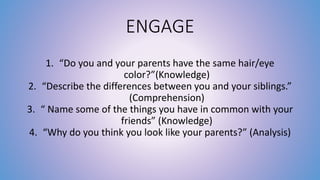 ENGAGE 
1. “Do you and your parents have the same hair/eye 
color?”(Knowledge) 
2. “Describe the differences between you and your siblings.” 
(Comprehension) 
3. “ Name some of the things you have in common with your 
friends” (Knowledge) 
4. “Why do you think you look like your parents?” (Analysis) 
 