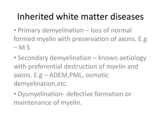 Inherited white matter diseases
• Primary demyelination – loss of normal
formed myelin with preservation of axons. E.g
–MS
• Secondary demyelination – known aetiology
with preferential destruction of myelin and
axons. E.g – ADEM,PML, osmotic
demyelination,etc.
• Dysmyelination- defective formation or
maintenance of myelin.
 