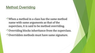 Method Overriding
When a method in a class has the same method
name with same arguments as that of the
superclass, it is said to be method overriding.
Overriding blocks inheritance from the superclass.
Overridden methods must have same signature.
 