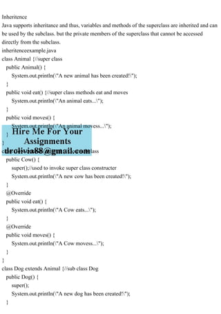Inheritence
Java supports inheritance and thus, variables and methods of the superclass are inherited and can
be used by the subclass. but the private members of the superclass that cannot be accessed
directly from the subclass.
inheritenceexample.java
class Animal {//super class
public Animal() {
System.out.println("A new animal has been created!");
}
public void eat() {//super class methods eat and moves
System.out.println("An animal eats...");
}
public void moves() {
System.out.println("An animal movess...");
}
}
class Cow extends Animal {//Cow subclass
public Cow() {
super();//used to invoke super class constructer
System.out.println("A new cow has been created!");
}
@Override
public void eat() {
System.out.println("A Cow eats...");
}
@Override
public void moves() {
System.out.println("A Cow movess...");
}
}
class Dog extends Animal {//sub class Dog
public Dog() {
super();
System.out.println("A new dog has been created!");
}