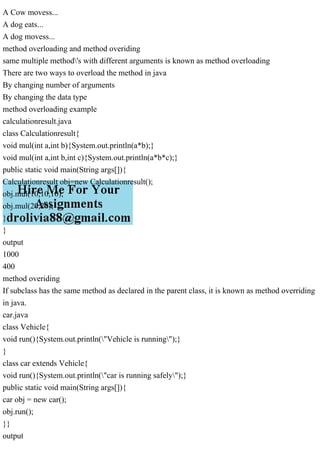 A Cow movess...
A dog eats...
A dog movess...
method overloading and method overiding
same multiple method's with different arguments is known as method overloading
There are two ways to overload the method in java
By changing number of arguments
By changing the data type
method overloading example
calculationresult.java
class Calculationresult{
void mul(int a,int b){System.out.println(a*b);}
void mul(int a,int b,int c){System.out.println(a*b*c);}
public static void main(String args[]){
Calculationresult obj=new Calculationresult();
obj.mul(10,10,10);
obj.mul(20,20);
}
}
output
1000
400
method overiding
If subclass has the same method as declared in the parent class, it is known as method overriding
in java.
car.java
class Vehicle{
void run(){System.out.println("Vehicle is running");}
}
class car extends Vehicle{
void run(){System.out.println("car is running safely");}
public static void main(String args[]){
car obj = new car();
obj.run();
}}
output
 