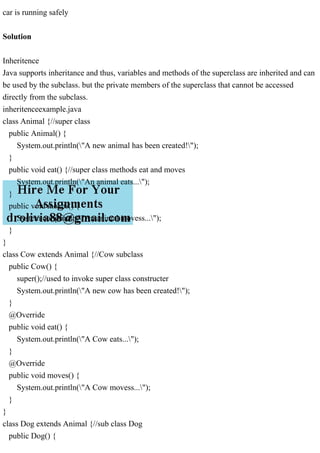 car is running safely
Solution
Inheritence
Java supports inheritance and thus, variables and methods of the superclass are inherited and can
be used by the subclass. but the private members of the superclass that cannot be accessed
directly from the subclass.
inheritenceexample.java
class Animal {//super class
public Animal() {
System.out.println("A new animal has been created!");
}
public void eat() {//super class methods eat and moves
System.out.println("An animal eats...");
}
public void moves() {
System.out.println("An animal movess...");
}
}
class Cow extends Animal {//Cow subclass
public Cow() {
super();//used to invoke super class constructer
System.out.println("A new cow has been created!");
}
@Override
public void eat() {
System.out.println("A Cow eats...");
}
@Override
public void moves() {
System.out.println("A Cow movess...");
}
}
class Dog extends Animal {//sub class Dog
public Dog() {
 