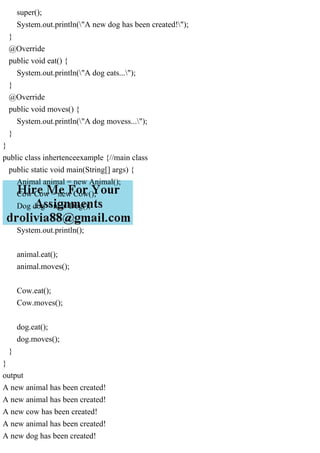 super();
System.out.println("A new dog has been created!");
}
@Override
public void eat() {
System.out.println("A dog eats...");
}
@Override
public void moves() {
System.out.println("A dog movess...");
}
}
public class inhertenceexample {//main class
public static void main(String[] args) {
Animal animal = new Animal();
Cow Cow = new Cow();
Dog dog = new Dog();
System.out.println();
animal.eat();
animal.moves();
Cow.eat();
Cow.moves();
dog.eat();
dog.moves();
}
}
output
A new animal has been created!
A new animal has been created!
A new cow has been created!
A new animal has been created!
A new dog has been created!
 