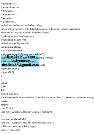 An animal eats...
An animal movess...
A Cow eats...
A Cow movess...
A dog eats...
A dog movess...
method overloading and method overiding
same multiple method's with different arguments is known as method overloading
There are two ways to overload the method in java
By changing number of arguments
By changing the data type
method overloading example
calculationresult.java
class Calculationresult{
void mul(int a,int b){System.out.println(a*b);}
void mul(int a,int b,int c){System.out.println(a*b*c);}
public static void main(String args[]){
Calculationresult obj=new Calculationresult();
obj.mul(10,10,10);
obj.mul(20,20);
}
}
output
1000
400
method overiding
If subclass has the same method as declared in the parent class, it is known as method overriding
in java.
car.java
class Vehicle{
void run(){System.out.println("Vehicle is running");}
}
class car extends Vehicle{
void run(){System.out.println("car is running safely");}
public static void main(String args[]){
car obj = new car();
 